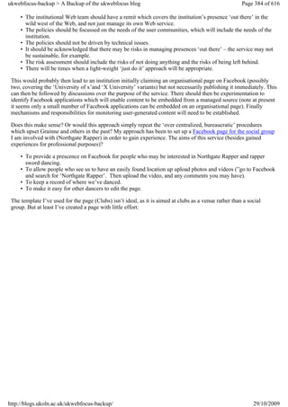 ukwebfocus-backup > A Backup of the ukwebfocus blog                                                     Page 384 of 616

     • The institutional Web team should have a remit which covers the institution’s presence ‘out there’ in the
       wild west of the Web, and not just manage its own Web service.
     • The policies should be focussed on the needs of the user communities, which will include the needs of the
       institution.
     • The policies should not be driven by technical issues.
     • It should be acknowledged that there may be risks in managing presences ‘out there’ – the service may not
       be sustainable, for example.
     • The risk assessment should include the risks of not doing anything and the risks of being left behind.
     • There will be times when a light-weight ‘just do it’ approach will be appropriate.

 This would probably then lead to an institution initially claiming an organisational page on Facebook (possibly
 two, covering the ‘University of x’and ‘X University’ variants) but not necessarily publishing it immediately. This
 can then be followed by discussions over the purpose of the service. There should then be experimentation to
 identify Facebook applications which will enable content to be embedded from a managed source (note at present
 it seems only a small number of Facebook applications can be embedded on an organisational page). Finally
 mechanisms and responsibilities for monitoring user-generated content will need to be established.

 Does this make sense? Or would this approach simply repeat the ‘over centralized, bureaucratic’ procedures
 which upset Grainne and others in the past? My approach has been to set up a Facebook page for the social group
 I am involved with (Northgate Rapper) in order to gain experience. The aims of this service (besides gained
 experiences for professional purposes)?

     • To provide a prescence on Facebook for people who may be interested in Northgate Rapper and rapper
       sword dancing.
     • To allow people who see us to have an easily found location up upload photos and videos (”go to Facebook
       and search for ‘Northgate Rapper’. Then upload the video, and any comments you may have).
     • To keep a record of where we’ve danced.
     • To make it easy for other dancers to edit the page.

 The template I’ve used for the page (Clubs) isn’t ideal, as it is aimed at clubs as a venue rather than a social
 group. But at least I’ve created a page with little effort:




http://blogs.ukoln.ac.uk/ukwebfocus-backup/                                                                  29/10/2009
 