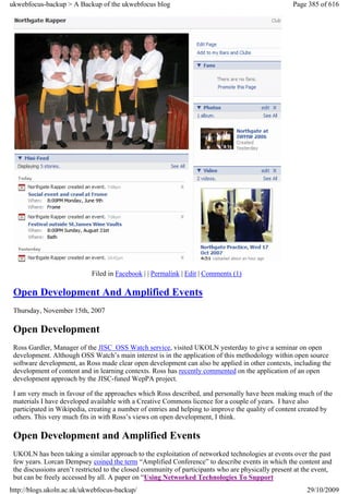 ukwebfocus-backup > A Backup of the ukwebfocus blog                                                  Page 385 of 616




                             Filed in Facebook | | Permalink | Edit | Comments (1)

 Open Development And Amplified Events
 Thursday, November 15th, 2007

 Open Development
 Ross Gardler, Manager of the JISC OSS Watch service, visited UKOLN yesterday to give a seminar on open
 development. Although OSS Watch’s main interest is in the application of this methodology within open source
 software development, as Ross made clear open development can also be applied in other contexts, including the
 development of content and in learning contexts. Ross has recently commented on the application of an open
 development approach by the JISC-funed WepPA project.

 I am very much in favour of the approaches which Ross described, and personally have been making much of the
 materials I have developed available with a Creative Commons licence for a couple of years. I have also
 participated in Wikipedia, creating a number of entries and helping to improve the quality of content created by
 others. This very much fits in with Ross’s views on open development, I think.

 Open Development and Amplified Events
 UKOLN has been taking a similar approach to the exploitation of networked technologies at events over the past
 few years. Lorcan Dempsey coined the term “Amplified Conference” to describe events in which the content and
 the discussions aren’t restricted to the closed community of participants who are physically present at the event,
 but can be freely accessed by all. A paper on “Using Networked Technologies To Support
http://blogs.ukoln.ac.uk/ukwebfocus-backup/                                                               29/10/2009
 