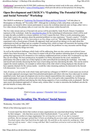 ukwebfocus-backup > A Backup of the ukwebfocus blog                                                  Page 386 of 616

 Conferences“ presented at the EUNIS 2005 conference described our initial work in this area, which was
 subsequently followed up by a series of briefing papers which provide advice on best practices for doing this.

 Open Development and UKOLN’s “Exploiting The Potential Of Blogs
 and Social Networks” Workshop
 The UKOLN workshop on “Exploiting The Potential Of Blogs and Social Networks” will take place in
 Birmingham on Monday 26th November 2007. Although the workshop is fully subscribed, with about 100
 participants, we intend to allow remote participants to access the workshop materials and, we hope, either view a
 live video stream of the plenary talks or event view the video stream within Second Life.

 The live video stream and use of Second Life service will be provided by Andy Powell, Eduserv Foundation
 (sponsors of the workshop). Andy has described the plans for the technological infrastructure which will be used
 to make the talks available to a remote audience, so I won’t repeat this here. What is worth commenting upon
 from Andy’s post is the openness about the potential problems we may experience: “Sounds complex? Probably.
 Do-able? I think/hope so. It’ll be interesting to see how things work out.” But rather than having a low profile
 experiment with a closed group of friends, the approach Andy and myself are taking is to be open about this
 experiment (on both our blogs and on a number of mailing lists), which we hope will maximise the learning of the
 potential benefits of this approach, but perhaps also more useful, the problems we may encounter and the things
 we might do differently things next time.

 As well as the technical challenges which Andy will be addressing, there are also various non-technical issues
 which I have been focussing on. I have been in contact with all of the speakers informing them of our plans and
 getting their agreement to be streamed to a live audience (additional pressure on them, but I’m pleased to say that
 they are all willing). We have produced an Acceptable Use Policy document for the event, intended for
 participants who plan to make use of their laptop (or other networked device) during the workshop. And Andy
 and myself and currently discussing the best ways of providing real time chat during the talks. This can be used to
 support the remote audience, for example to inform them of the slide which is being displayed. But should we
 have separate channels for the various media – would the video streaming audience be interested in the Second
 Life discussions “nice avatar“)?

 And, of course, as well as the work which Andy and I (and my colleagues in UKOLN’s events team) are involved
 in, this open approach encourages input from potential participants and others who may have taken part in similar
 amplified events. Such open development also involves shared responsibilities (for example, we would expect
 remote participants to try out the various tools in advance of the event and to take responsibility for fixing any
 local configuration problems) and sharing the risks (being supportive if not everything works as planned). But the
 open source development approach of ‘release early, release often’ in order to maximise the feedback can also be
 provide benefits in many other areas.

 We welcome your thoughts.

                             Filed in Events, openness | | Permalink | Edit | Comments
                             (2)

 Managers Are Invading The Workers' Social Spaces
 Wednesday, November 14th, 2007

 Which of the following reports is true:

       A recent report has shown that workers at many organisations are concerned about being ‘befriended’
       by their mangers – who then have access to their Facebook details. “I was sacked“, said one
       anonymous ex-worker at a large organisation “for arriving late at work. It was due to transport
       problems. But my manager spotted that I’d been out drinking the previous night, and had updated my
       Facebook status when I got back from the night club. He used this as the reason for sacking me. I had
       been out with my mates – what’s wrong with that? But I would have arrived at work on time if the bus
       wasn’t late.“


http://blogs.ukoln.ac.uk/ukwebfocus-backup/                                                               29/10/2009
 
