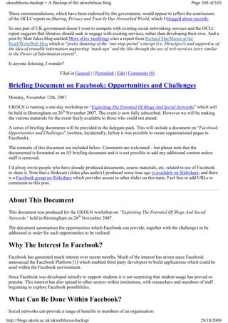 ukwebfocus-backup > A Backup of the ukwebfocus blog                                                    Page 388 of 616

 These recommendations, which have been endorsed by the government, would appear to reflect the conclusions
 of the OCLC report on Sharing, Privacy and Trust In Our Networked World, which I blogged about recently.

 So one part of UK government doesn’t want to compete with existing social networking services and the OCLC
 report suggests that libraries should seek to engage with existing services, rather than developing their own. And a
 post by Matt Jukes blog entitled More eGov ramblings cites a report from Richard MacManus at the
 Read/WriteWeb blog which is “pretty damning of the ‘one-stop portal’ concept (i.e. Directgov!) and supportive of
 the idea of reusable information supporting ‘mash-ups’ and the like through the use of web services (very similar
 to the Power of Information report)“.

 Is anyone listening, I wonder?

                             Filed in General | | Permalink | Edit | Comments (0)

 Briefing Document on Facebook: Opportunities and Challenges
 Monday, November 12th, 2007

 UKOLN is running a one-day workshop on “Exploiting The Potential Of Blogs And Social Networks” which will
 be held in Birmingham on 26th November 2007. The event is now fully subscribed. However we will be making
 the various materials for the event freely available to those who could not attend.

 A series of briefing documents will be provided in the delegate pack. This will include a document on “Facebook:
 Opportunities and Challenges” (written, incidentally, before it was possible to create organisational pages in
 Facebook).

 The contents of this document are included below. Comments are welcomed – but please note that the
 documented is formatted as an A5 briefing document and it is not possible to add any additional content unless
 stuff is removed.

 I’d alway invite people who have already produced documents, course materials, etc. related to use of Facebook
 to share it. Note that a Slidecast (slides plus audio) I produced some time ago is available on Slideshare, and there
 is a Facebook group on Slideshare which provides access to other slides on this topic. Feel free to add URLs to
 comments to this post.


 About This Document
 This document was produced for the UKOLN workshop on “Exploiting The Potential Of Blogs And Social
 Networks” held in Birmingham on 26th November 2007.

 The document summarises the opportunities which Facebook can provide, together with the challenges to be
 addressed in order for such opportunities to be realised.

 Why The Interest In Facebook?
 Facebook has generated much interest over recent months. Much of the interest has arisen since Facebook
 announced the Facebook Platform [1] which enabled third party developers to build applications which could be
 used within the Facebook environment.

 Since Facebook was developed initially to support students it is not surprising that student usage has proved so
 popular. This interest has also spread to other sectors within institutions, with researchers and members of staff
 beginning to explore Facebook possibilities.

 What Can Be Done Within Facebook?
 Social networks can provide a range of benefits to members of an organisation:
http://blogs.ukoln.ac.uk/ukwebfocus-backup/                                                                 29/10/2009
 