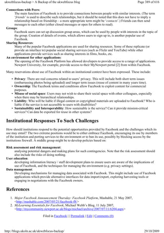 ukwebfocus-backup > A Backup of the ukwebfocus blog                                                Page 389 of 616

 Connections with Peers:
      The main function of Facebook is to provide connections between people with similar interests. (The term
      ‘friends’ is used to describe such relationships, but it should be noted that this does not have to imply a
      relationship based on friendship – a more appropriate term might be ‘contacts’.) Friends can then send
      messages to each other (either closed messages or open for others to read).
 Groups:
      Facebook users can set up discussion group areas, which can be used by people with interests in the topic of
      the group. Creation of details of events, which allows users to sign up to, is another popular use of
      Facebook.
 Sharing Resources:
      Many of the popular Facebook applications are used for sharing resources. Some of these replicate (or
      provide an interface to) popular social sharing services (such as Flickr and YouTube) while other
      applications provide services such as sharing interests in films, books, etc.
 An environment for other applications:
      The opening of the Facebook Platform has allowed developers to provide access to a range of applications.
      Newport University, for example, provide access to their MyNewport portal [2] from within Facebook.

 Many reservations about use of Facebook within an institutional context have been expressed. These include:

     • Privacy: There are real concerns related to users’ privacy. This will include both short term issues
       (embarrassing photos being uploaded) and longer term issues (reuse of content in many years time).
     • Ownership: The Facebook terms and conditions allow Facebook to exploit content for commercial
       purposes.
     • Misuse of social space: Users may not wish to share their social space with other colleagues, especially
       when there may be hierarchical relationships.
     • Liability: Who will be liable if illegal content or copyrighted materials are uploaded to Facebook? Who is
       liable if the service is not accessible to users with disabilities?
     • Sustainability and Interoperability: How sustainable is the service? Can it provide mission-critical
       services? Can data be exported for reuse in other systems?

 Institutional Responses To Such Challenges
 How should institutions respond to the potential opportunities provided by Facebook and the challenges which its
 use may entail? The two extreme positions would be to either embrace Facebook, encouraging its use by members
 of the institution and porting services to the environment or to ban its use, possibly by blocking access by the
 institutions firewall. A middle group might be to develop policies based on:

 Risk assessment and risk management:
       analysing potential dangers and making plans for such contingencies. Note that the risk assessment should
       also include the risks of doing nothing.
 User education:
       developing information literacy / staff development plans to ensure users are aware of the implications of
       use of Facebook, and the techniques for managing the environment (e.g. privacy settings).
 Data management:
       Developing mechanisms for managing data associated with Facebook. This might include use of Facebook
       applications which provide alternative interfaces for data import/export, exploring harvesting tools or
       engaging in negotiations with the Facebook owners.

 References
    1. Major Facebook Announcement Thursday: Facebook Platform, Mashable, 21 May 2007,
       <http://mashable.com/2007/05/21/facebook-f8/>
    2. MyLearning Essentials for Facebook, Michael Webb’s Blog, 11 July 2007,
       <http://mycommunity.newport.ac.uk/blogs/michael/archive/2007/07/11/6204.aspx>

                            Filed in Facebook | | Permalink | Edit | Comments (0)



http://blogs.ukoln.ac.uk/ukwebfocus-backup/                                                             29/10/2009
 