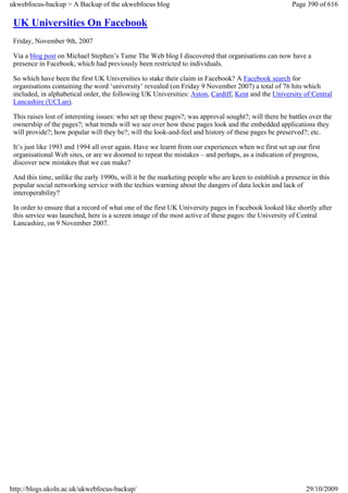 ukwebfocus-backup > A Backup of the ukwebfocus blog                                                    Page 390 of 616

 UK Universities On Facebook
 Friday, November 9th, 2007

 Via a blog post on Michael Stephen’s Tame The Web blog I discovered that organisations can now have a
 presence in Facebook, which had previously been restricted to individuals.

 So which have been the first UK Universities to stake their claim in Facebook? A Facebook search for
 organisations containing the word ‘university’ revealed (on Friday 9 November 2007) a total of 76 hits which
 included, in alphabetical order, the following UK Universities: Aston, Cardiff, Kent and the University of Central
 Lancashire (UCLan).

 This raises lost of interesting issues: who set up these pages?; was approval sought?; will there be battles over the
 ownership of the pages?; what trends will we see over how these pages look and the embedded applications they
 will provide?; how popular will they be?; will the look-and-feel and history of these pages be preserved?; etc.

 It’s just like 1993 and 1994 all over again. Have we learnt from our experiences when we first set up our first
 organisational Web sites, or are we doomed to repeat the mistakes – and perhaps, as a indication of progress,
 discover new mistakes that we can make?

 And this time, unlike the early 1990s, will it be the marketing people who are keen to establish a presence in this
 popular social networking service with the techies warning about the dangers of data lockin and lack of
 interoperability?

 In order to ensure that a record of what one of the first UK University pages in Facebook looked like shortly after
 this service was launched, here is a screen image of the most active of these pages: the University of Central
 Lancashire, on 9 November 2007.




http://blogs.ukoln.ac.uk/ukwebfocus-backup/                                                                 29/10/2009
 