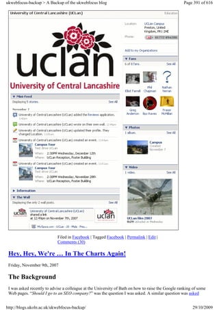 ukwebfocus-backup > A Backup of the ukwebfocus blog                                                Page 391 of 616




                            Filed in Facebook | Tagged Facebook | Permalink | Edit |
                            Comments (30)

 Hey, Hey, We're … In The Charts Again!
 Friday, November 9th, 2007

 The Background
 I was asked recently to advise a colleague at the University of Bath on how to raise the Google ranking of some
 Web pages. “Should I go to an SEO company?” was the question I was asked. A similar question was asked


http://blogs.ukoln.ac.uk/ukwebfocus-backup/                                                             29/10/2009
 