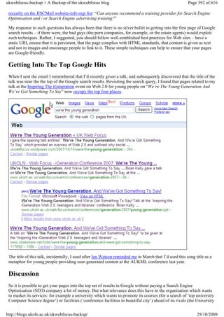 ukwebfocus-backup > A Backup of the ukwebfocus blog                                                     Page 392 of 616

 recently on the JISCMail website-info mgt list: “Can anyone recommend a training provider for Search Engine
 Optimisation and / or Search Engine advertising training?”

 My response to such questions has always been that there is no silver bullet to getting into the first page of Google
 search results – if there were, the bad guys (the porn companies, for example, or the estate agents) would exploit
 such techniques. Rather, I suggested, you should follow well-established best practices for Web sites – have a
 static URI, ensure that it is persistent, that the page complies with HTML standards, that content is given as text
 and not in images and encourage people to link to it. These simple techniques can help to ensure that your pages
 are Google-friendly.

 Getting Into The Top Google Hits
 When I sent the email I remembered that I’d recently given a talk, and subsequently discovered that the title of the
 talk was near the the top of the Google search results. Revisiting the search query, I found that pages related to my
 talk at the Inspiring The iGeneration event on Web 2.0 for young people on “We’re The Young Generation And
 We’ve Got Something To Say” now occupy the top four places.




 The title of this talk, incidentally, I used after Ian Watson reminded me in March that I’d used this song title as a
 metaphor for young people providing user-generated content at the AUKML conference last year.

 Discussion
 So it is possible to get your pages into the top set of results in Google without paying a Search Engine
 Optimisation (SEO) company a lot of money. But what relevance does this have to the organisation which wants
 to market its services: for example a university which wants to promote its courses (for a search of ‘top university
 Computer Science degree’) or facilities (’conference facilities in beautiful city’) ahead of its rivals (the University


http://blogs.ukoln.ac.uk/ukwebfocus-backup/                                                                   29/10/2009
 