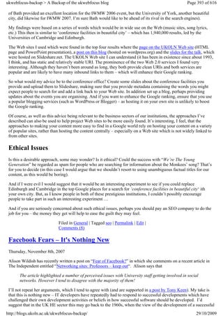 ukwebfocus-backup > A Backup of the ukwebfocus blog                                                   Page 393 of 616

 of Bath provided an excellent location for the IWMW 2006 event, but the University of York, another beautiful
 city, did likewise for IWMW 2007. I’m sure Bath would like to be ahead of its rival in the search engines).

 My findings were based on a series of words which would be in wide use on the Web (music sites, song lyrics,
 etc.) This then is similar to ‘conference facilities in beautiful city’ – which has 1,940,000 results, led by the
 Universities of Cambridge and Edinburgh.

 The Web sites I used which were found in the top four results where the page on the UKOLN Web site (HTML
 page and PowerPoint presentation), a post on this blog (hosted on wordpress.org) and the slides for the talk, which
 were hosted on Slideshare.net. The UKOLN Web site I can understand (it has been in existence since about 1993,
 I think, and has static and relatively stable URI. The prominence of the two Web 2.0 services I found very
 interesting. Although they haven’t been around as long, they both provide clean URIs and both services are
 popular and are likely to have many inbound links to them – which will enhance their Google ranking.

 So what would my advice be to the conference office? Create some slides about the conference facilities you
 provide and upload them to Slideshare, making sure that you provide metadata containing the words you might
 expect people to search for and add a link back to your Web site. In addition set up a blog, perhaps providing
 updates about the events you are organising. And if you want to enhance the Google ranking, ensure that you use
 a popular blogging services (such as WordPress or Blogger) – as hosting it on your own site is unlikely to boost
 the Google ranking.

 Of course, as well as this advice being relevant to the business sectors of our institutions, the approaches I’ve
 described can also be used to help project Web sites to be more easily found. It’s interesting, I feel, that the
 approaches to making your content more easy to find in a Google world rely on hosting your content on a variety
 of popular sites, rather than hosting the content centrally – especially on a Web site which is not widely linked to
 from other sites.

 Ethical Issues
 Is this a desirable approach, some may wonder? Is it ethical? Could the success with “We’re The Young
 Generation” be regarded as spam for people who are searching for information about the Monkees’ song? That’s
 for you to decide (in this case I would argue that we shouldn’t resort to using unambiguous factual titles for our
 content, as this would be boring).

 And if I were evil I would suggest that it would be an interesting experiment to see if you could replace
 Edinburgh and Cambridge in the top Google places for a search for ‘conference facilities in beautiful city‘ ith
 your own city. But, as I know people in both of these prestigious institutions, I couldn’t possibly encourage
 people to take part in such an interesting experiment …

 And if you are seriously concerned about such ethical issues, perhaps you should pay an SEO company to do the
 job for you – the money they get will help to ease the guilt they may feel.

                             Filed in General | Tagged seo | Permalink | Edit |
                             Comments (8)

 Facebook Fears – It's Nothing New
 Thursday, November 8th, 2007

 Alison Wildish has recently written a post on “Fear of Facebook?” in which she comments on a recent article in
 The Independent entitled “Networking sites: Professors – keep out“. Alison says that

       The article highlighted a number of perceived issues with University staff getting involved in social
       networks. However I tend to disagree with the majority of them!

 I’ll not repeat her arguments, which I tend to agree with (and are supported in a post by Tony Keen). My take is
 that this is nothing new – IT developers have repeatedly had to respond to successful developments which have
 challenged their own development activities or beliefs in how successful software should be developed. I’d
 suggest that in the UK HE sector this may go back to the 1960s, when the view of the development of a successful
http://blogs.ukoln.ac.uk/ukwebfocus-backup/                                                                29/10/2009
 