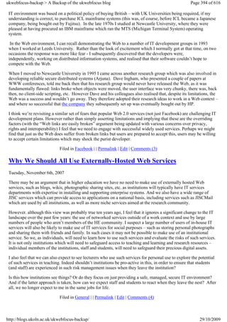 ukwebfocus-backup > A Backup of the ukwebfocus blog                                                    Page 394 of 616

 IT environment was based on a political policy of buying British – with UK Universities being required, if my
 understanding is correct, to purchase ICL mainframe systems (this was, of course, before ICL became a Japanese
 company, being bought out by Fujitsu). In the late 1970s I studied at Newcastle University, where they were
 pleased at having procured an IBM mainframe which ran the MTS (Michigan Terminal System) operating
 system.

  In the Web environment, I can recall demonstrating the Web to a number of IT development groups in 1993
 when I worked at Leeds University. Rather than the look of excitement which I normally got at that time, on two
 occasions the response was more like fear - I subsequently discovered that the developers were,
 independently, working on distributed information systems, and realised that their software couldn’t hope to
 compete with the Web.

 When I moved to Newcastle University in 1995 I came across another research group which was also involved in
 developing reliable secure distributed systems (Arjuna). Dave Ingham, who presented a couple of papers at
 WWW conferences, told me back then that his research group would never have released the Web, as it was
 fundamentally flawed: links broke when objects were moved, the user interface was very chunky, there was, back
 then, no client-side scripting, etc. However Dave and his colleagues also realised that, despite its limitations, the
 Web was a success and wouldn’t go away. They therefore adopted their research ideas to work in a Web context –
 and where so successful that the company they subsequently set up was eventually bought out by HP.

 I think we’re revisiting a similar set of fears that popular Web 2.0 services (not just Facebook) are challenging IT
 development plans. However rather than simply asserting limitations and implying that these are the overriding
 factors (with the “Web links are easily broken” argument being updated with various concerns over privacy,
 rights and interoperability) I feel that we need to engage with successful widely used services. Perhaps we might
 find that just as the Web does suffer from broken links but users are prepared to accept this, users may be willing
 to accept certain limitations which may shock the purist developer.

                             Filed in Facebook | | Permalink | Edit | Comments (3)

 Why We Should All Use Externally-Hosted Web Services
 Tuesday, November 6th, 2007

 There may be an argument that in higher education we have no need to make use of externally hosted Web
 services, such as blogs, wikis, photographic sharing sites, etc. as institutions will typically have IT services
 departments with expertise in installing and supporting enterprise systems. And we also have a wide range of
 JISC services which can provide access to applications on a national basis, including services such as JISCMail
 which are used by all institutions, as well as more niche services aimed at the research community.

 However. although this view was probably true ten years ago, I feel that it ignores a significant change to the IT
 landscape over the past few years: the use of networked services outside of a work context and use by large
 numbers of people who aren’t members of the HE community. I suspect a large number of users of in-house IT
 services will also be likely to make use of IT services for social purposes – such as storing personal photographs
 and sharing them with friends and family. In such cases it may not be possible to make use of an institutional
 service. So we, as individuals, will need to learn how to use such services and evaluate the risks of such services.
 It is not only institutions which will need to safeguard access to teaching and learning and research resources –
 individual members of the institutions, staff and students, will need to safeguard their precious digital assets.

 I also feel that we can also expect to see lecturers who use such services for personal use to explore the potential
 of such services in teaching. Indeed shouldn’t institutions be pro-active in this, in order to ensure that students
 (and staff) are experienced in such risk management issues when they leave the institution?

 Is this how institutions see things? Or do they focus on just providing a safe, managed, secure IT environment?
 And if the latter approach is taken, how can we expect staff and students to react when they leave the nest? After
 all, we no longer expect to me in the same jobs for life.

                             Filed in General | | Permalink | Edit | Comments (4)



http://blogs.ukoln.ac.uk/ukwebfocus-backup/                                                                 29/10/2009
 