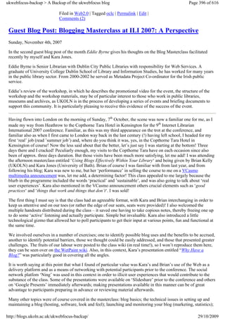 ukwebfocus-backup > A Backup of the ukwebfocus blog                                                    Page 396 of 616

                             Filed in Web2.0 | Tagged oclc | Permalink | Edit |
                             Comments (2)

 Guest Blog Post: Blogging Masterclass at ILI 2007: A Perspective
 Sunday, November 4th, 2007

 In the second guest blog post of the month Eddie Byrne gives his thoughts on the Blog Masterclass facilitated
 recently by myself and Kara Jones.

 Eddie Byrne is Senior Librarian with Dublin City Public Libraries with responsibility for Web Services. A
 graduate of University College Dublin School of Library and Information Studies, he has worked for many years
 in the public library sector. From 2000-2002 he served as Metadata Project Co-ordinator for the Irish public
 service.

 Eddie’s review of the workshop, in which he describes the promotional video for the event, the structure of the
 workshop and the workshop materials, may be of particular interest to those who work in public libraries,
 museums and archives, as UKOLN is in the process of developing a series of events and briefing documents to
 support this community. It is particularly pleasing to receive this evidence of the success of the event.

 Having flown into London on the morning of Sunday, 7th October, the scene was now a familiar one for me, as I
 made my way from Heathrow to the Copthorne Tara Hotel in Kensington for the 9th Internet Librarian
 International 2007 conference. Familiar, as this was my third appearance on the trot at the conference, and
 familiar also as when I first came to London way back in the last century (!) having left school, I headed for my
 first ‘real’ job (read ’summer job’) and, where do you think it was, yes, in the Copthorne Tara Hotel in
 Kensington of course! Now the less said about that the better, let’s just say I was starting at the bottom! Three
 days there and I cracked! Peculiarly enough, my visits to the Copthorne Tara have on each occasion since also
 been of approx. three days duration. But those visits have been much more satisfying, let me add! I was attending
 the afternoon masterclass entitled ‘Using Blogs Effectively Within Your Library‘ and being given by Brian Kelly
 (UKOLN) and Kara Jones (University of Bath). Brian of course I was familiar with from last year, and from
 following his blog; Kara was new to me, but her ‘performance’ in selling the course to me on a VCasmo
 multimedia announcement was, let me add, a determining factor! This class appealed to me largely because the
 blurb in the programme included the words ‘practical’ and ’sustainable’, and was also going to talk about ‘real
 user experiences’. Kara also mentioned in the VCasmo announcement others crucial elements such as ‘good
 practices‘ and ‘things that work and things that don’t‘. I was sold!

 The first thing I must say is that the class had an agreeable format, with Kara and Brian interchanging in order to
 keep us attentive and on our toes (or rather the edge of our seats, seats were provided)! I also welcomed the
 multiple handouts distributed during the class – it saved one having to take copious notes, thereby freeing one up
 to do some ‘active’ listening and actually participate. Simple but invaluable. Kara also introduced a little
 technological gizmo that allowed her to poll participants to get their input at various points, fun and functional at
 the same time.

 We involved ourselves in a number of exercises; one to identify possible blog uses and the benefits to be accrued,
 another to identify potential barriers, those we thought could be easily addressed, and those that presented greater
 challenges. The fruits of our labour were posted to the class wiki (in real time!), so I won’t reproduce them here,
 they can be seen over on the WetPaint wiki. Also, in this context, Kara’s presentation entitled “Why Have a
 Blog?” was particularly good in covering all the angles.

 It is worth saying at this point that what I found of particular value was Kara’s and Brian’s use of the Web as a
 delivery platform and as a means of networking with potential participants prior to the conference. The social
 network platfom ‘Ning’ was used in this context in order to illicit user experiences that would contribute to the
 substance of the class. Some of the presentations were available on ‘Slideshare’ prior to the conference and others
 on ‘Google Presents’ immediately afterwards; making presentations available in this manner can be of great
 advantage to participants preparing in advance or reviewing material afterwards.

 Many other topics were of course covered in the masterclass: blog basics; the technical issues in setting up and
 maintaining a blog (hosting, software, look and feel); launching and monitoring your blog (marketing, statistics);

http://blogs.ukoln.ac.uk/ukwebfocus-backup/                                                                  29/10/2009
 