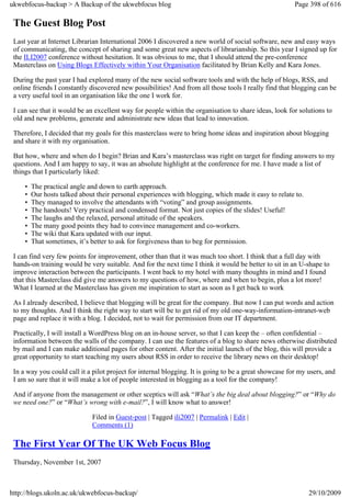 ukwebfocus-backup > A Backup of the ukwebfocus blog                                                     Page 398 of 616

 The Guest Blog Post
 Last year at Internet Librarian International 2006 I discovered a new world of social software, new and easy ways
 of communicating, the concept of sharing and some great new aspects of librarianship. So this year I signed up for
 the ILI2007 conference without hesitation. It was obvious to me, that I should attend the pre-conference
 Masterclass on Using Blogs Effectively within Your Organisation facilitated by Brian Kelly and Kara Jones.

 During the past year I had explored many of the new social software tools and with the help of blogs, RSS, and
 online friends I constantly discovered new possibilities! And from all those tools I really find that blogging can be
 a very useful tool in an organisation like the one I work for.

 I can see that it would be an excellent way for people within the organisation to share ideas, look for solutions to
 old and new problems, generate and administrate new ideas that lead to innovation.

 Therefore, I decided that my goals for this masterclass were to bring home ideas and inspiration about blogging
 and share it with my organisation.

 But how, where and when do I begin? Brian and Kara’s masterclass was right on target for finding answers to my
 questions. And I am happy to say, it was an absolute highlight at the conference for me. I have made a list of
 things that I particularly liked:

     •   The practical angle and down to earth approach.
     •   Our hosts talked about their personal experiences with blogging, which made it easy to relate to.
     •   They managed to involve the attendants with “voting” and group assignments.
     •   The handouts! Very practical and condensed format. Not just copies of the slides! Useful!
     •   The laughs and the relaxed, personal attitude of the speakers.
     •   The many good points they had to convince management and co-workers.
     •   The wiki that Kara updated with our input.
     •   That sometimes, it’s better to ask for forgiveness than to beg for permission.

 I can find very few points for improvement, other than that it was much too short. I think that a full day with
 hands-on training would be very suitable. And for the next time I think it would be better to sit in an U-shape to
 improve interaction between the participants. I went back to my hotel with many thoughts in mind and I found
 that this Masterclass did give me answers to my questions of how, where and when to begin, plus a lot more!
 What I learned at the Masterclass has given me inspiration to start as soon as I get back to work

 As I already described, I believe that blogging will be great for the company. But now I can put words and action
 to my thoughts. And I think the right way to start will be to get rid of my old one-way-information-intranet-web
 page and replace it with a blog. I decided, not to wait for permission from our IT department.

 Practically, I will install a WordPress blog on an in-house server, so that I can keep the – often confidential –
 information between the walls of the company. I can use the features of a blog to share news otherwise distributed
 by mail and I can make additional pages for other content. After the initial launch of the blog, this will provide a
 great opportunity to start teaching my users about RSS in order to receive the library news on their desktop!

 In a way you could call it a pilot project for internal blogging. It is going to be a great showcase for my users, and
 I am so sure that it will make a lot of people interested in blogging as a tool for the company!

 And if anyone from the management or other sceptics will ask “What’s the big deal about blogging?” or “Why do
 we need one?” or “What’s wrong with e-mail?”, I will know what to answer!

                              Filed in Guest-post | Tagged ili2007 | Permalink | Edit |
                              Comments (1)

 The First Year Of The UK Web Focus Blog
 Thursday, November 1st, 2007



http://blogs.ukoln.ac.uk/ukwebfocus-backup/                                                                  29/10/2009
 