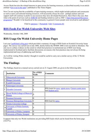 ukwebfocus-backup > A Backup of the ukwebfocus blog                                                      Page 4 of 616

 Access Week but also the related interests in open access for learning resources, as described recently in an article
 entitled “Get it out in the open” published in The Times Higher.

 Now I’m not saying that the availability of open training resources, which might include podcasts and screencasts
 as well as more conventional training resources, will necessarily always be used – perhaps trainers and user
 support staff will continue to prefer to use resources they have developed themselves. But if that is the case, then
 what is the point of services such as JORUM and funding initiatives such as JISC’s Open Educational Resources
 programme? Wouldn’t it be beneficial to the community in general if more people were involved in such debates?

                             Filed in openness | | Permalink | Edit | Comments (8)

 RSS Feeds For Welsh University Web Sites
 Wednesday, October 14th, 2009

 RSS Usage On Welsh University Home Pages
 Last year I published a blog post which provided a summary of usage of RSS feeds on Scottish University home
 pages. The survey was carried out in July 2008, shortly before the IWMW 2008 event was held in Aberdeen. The
 aim was to collate evidence on the extent to which best practices in institutional use of RSS were being
 implemented in Scotland and to facilitate discussions on reasons why best practices may not always be being
 implemented and ways of addressing such barriers.

 As I will be visiting Wales shortly I thought it would be useful to carry out a similar survey of the 12 Welsh
 Universities.

 The Findings
 The findings, based on a manual survey carried out on 21 August 2009, are given in the following table.

                                         No. of RSS
      Institution                                         Comments
                                         Feeds
 1    Aberystwyth University             0
 2    Bangor University                  0
 3    Cardiff University                 0
 4    Glamorgan University               0
                                                          RSS feeds for news, sports news, Careers centre news
 5 Glyndŵr University                    4
                                                          and Student news.
      Royal Welsh College of Music &
 6                                       0
      Drama
 7    Swansea University                 0
 8    Swansea Metropolitan University    1                RSS feed for news.
 9    Trinity University College         0
      University of Wales Institute,
 10                                      0
      Cardiff
 11   University of Wales, Lampeter      0
 12   University of Wales, Newport       0

 It appears that only two Welsh institutions are providing RSS feeds which can be found from the home page
 (16.67%).




http://blogs.ukoln.ac.uk/ukwebfocus-backup/                                                                29/10/2009
 