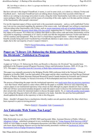 ukwebfocus-backup > A Backup of the ukwebfocus blog                                                     Page 40 of 616

     Oh, last thing re identi.ca: there’s a groups mechanism, so we could experiment with groups for DCMI or
     sub-communities…

 But how relevant is this dogma? FriendFeed, it seems, is cool in some circle, as is identi.ca, whereas Twitter and
 FaceBook aren’t. And some FriendFeed users are talking about closing down their accounts whilst fans of
 identi.ca are seeking to encourage newcomers to joint, citing the richer functionality it provides as well as its open
 source pedigree. But to what extent will the issues of ownership of the code, rights over the data and the richness
 of the functionality affect people’s decisions?

 For me the important aspect of these social tools is the associated community – and as a well-established Twitter
 user I am not too concerned regarding the openness of the source code. And although I am willing to experiment
 with providing richer functionality with Twitter, such as recent experiment with use of multiple hashtags for
 events, I do appreciate the point which Mike Ellis has raised, suggesting that it’s Twitter’s simplicity which is a
 key aspect of its success. So is there any evidence that identi.ca open source code and richer functionality will be
 successful in migrating a community to it? And is it really true that the integration between Twitter and identi.ca
 will be seamless and transparent? Why do I feel I’ve heard these arguments before – without the supposed
 benefits actually being delivered? Facebook buys FriendFeed; Identica is open source; does it matter? To you it
 might, but to the vast majority of users I suspect it doesn’t.

                             Filed in Social Networking, openness | | Permalink | Edit |
                             Comments (9)

 Paper on "Library 2.0: Balancing the Risks and Benefits to Maximise
 the Dividends" Published in Program
 Tuesday, August 11th, 2009

 A paper on “Library 2.0: Balancing the Risks and Benefits to Maximise the Dividends” has recently been
 published in the Program journal (Program Electronic Library and Information Systems, 2009, 43 (3), pp. 311-
 327). This paper is accessible from the University of Bath Opus institutional repository service.

 This paper was originally presented at the Bridging Worlds 2008 conference held at the National Library of
 Singapore in October 2008. I am the lead author of the paper and the other contributors are Paul Bevan (National
 Library of Wales), Richard Akerman (National Research Council Canada Institute for Scientific and Technical
 Information, Ottawa, Canada), Jo Alcock (University of Wolverhampton) and Josie Fraser (consultant).

 The process of depositing the paper into the institutional repository was much easier than my previous experience
 – now that I know which option to select when a DOI for the paper is available. However since depositing my
 various papers in our institutional repository it has struck me that although my papers should now have a stable
 URI and will have associated metadata designed to make the papers easier to discover the institutional repository
 does not provide a forum for interested readers to discuss the paper openly. So, as I did with another recent paper,
 I am writing this blog post which will allow comments to be made. And after this post has been published I
 should updated the details in the repository to link to this blog post.

 Hmm – shouldn’t all papers have a mechanisms whereby readers can ask questions about the ideas which have
 been exposed to a peer-reviewing process?

                             Filed in Web2.0 | | Permalink | Edit | Comments (1)

 Are University Web Teams Too Large?
 Friday, August 7th, 2009

 Mike Richwalski was very busy at IWMW 2009 (and beyond). Mike, Assistant Director of Public Affairs at
 Allegheny College, submitted a proposal to run a workshop session on “Using Amazon Web Services (AWS)”
 which we were happy to accept. In subsequent discussions with Mike I discovered that he was not only a techie
 who knew about managing Amazon services but had recently presented a webinar on Facebook & Twitter
 Recruitment Tools to Engage Prospective Students.

http://blogs.ukoln.ac.uk/ukwebfocus-backup/                                                                 29/10/2009
 