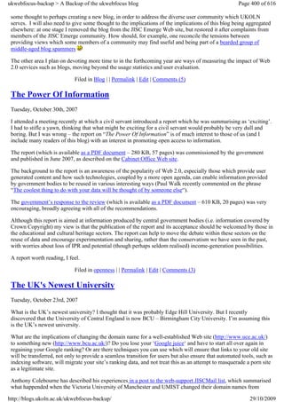 ukwebfocus-backup > A Backup of the ukwebfocus blog                                                    Page 400 of 616

 some thought to perhaps creating a new blog, in order to address the diverse user community which UKOLN
 serves. I will also need to give some thought to the implications of the implications of this blog being aggregated
 elsewhere: at one stage I removed the blog from the JISC Emerge Web site, but restored it after complaints from
 members of the JISC Emerge community. How should, for example, one reconcile the tensions between
 providing views which some members of a community may find useful and being part of a bearded group of
 middle-aged blog spammers

 The other area I plan on devoting more time to in the forthcoming year are ways of measuring the impact of Web
 2.0 services such as blogs, moving beyond the usage statistics and user evaluation.

                             Filed in Blog | | Permalink | Edit | Comments (5)

 The Power Of Information
 Tuesday, October 30th, 2007

 I attended a meeting recently at which a civil servant introduced a report which he was summarising as ‘exciting’.
 I had to stifle a yawn, thinking that what might be exciting for a civil servant would probably be very dull and
 boring. But I was wrong – the report on “The Power Of Information” is of much interest to those of us (and I
 include many readers of this blog) with an interest in promoting open access to information.

 The report (which is available as a PDF document – 280 KB, 57 pages) was commissioned by the government
 and published in June 2007, as described on the Cabinet Office Web site.

 The background to the report is an awareness of the popularity of Web 2.0, especially those which provide user
 generated content and how such technologies, coupled by a more open agenda, can enable information provided
 by government bodies to be reused in various interesting ways (Paul Walk recently commented on the phrase
 “The coolest thing to do with your data will be thought of by someone else“).

 The government’s response to the review (which is available as a PDF document – 610 KB, 20 pages) was very
 encouraging, broadly agreeing with all of the recommendations.

 Although this report is aimed at information produced by central government bodies (i.e. information covered by
 Crown Copyright) my view is that the publication of the report and its acceptance should be welcomed by those in
 the educational and cultural heritage sectors. The report can help to move the debate within these sectors on the
 reuse of data and encourage experimentation and sharing, rather than the conservatism we have seen in the past,
 with worries about loss of IPR and potential (though perhaps seldom realised) income-generation possibilities.

 A report worth reading, I feel.

                             Filed in openness | | Permalink | Edit | Comments (3)

 The UK's Newest University
 Tuesday, October 23rd, 2007

 What is the UK’s newest university? I thought that it was probably Edge Hill University. But I recently
 discovered that the University of Central England is now BCU – Birmingham City University. I’m assuming this
 is the UK’s newest university.

 What are the implications of changing the domain name for a well-established Web site (http://www.uce.ac.uk/)
 to something new (http://www.bcu.ac.uk/)? Do you lose your ‘Google juice‘ and have to start all over again in
 regaining your Google ranking? Or are there techniques you can use which will ensure that links to your old site
 will be transferred, not only to provide a seamless transition for users but also ensure that automated tools, such as
 indexing software, will migrate your site’s ranking data, and not treat this as an attempt to masquerade a porn site
 as a legitimate site.

 Anthony Colebourne has described his experiences in a post to the web-support JISCMail list, which summarised
 what happended when the Victoria University of Manchester and UMIST changed their domain names from

http://blogs.ukoln.ac.uk/ukwebfocus-backup/                                                                 29/10/2009
 