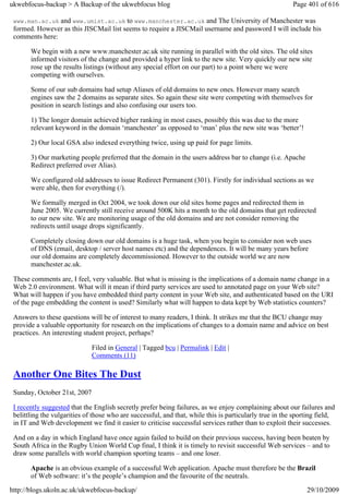 ukwebfocus-backup > A Backup of the ukwebfocus blog                                                      Page 401 of 616

 www.man.ac.uk and www.umist.ac.uk to www.manchester.ac.uk and The University of Manchester was
 formed. However as this JISCMail list seems to require a JISCMail username and password I will include his
 comments here:

       We begin with a new www.manchester.ac.uk site running in parallel with the old sites. The old sites
       informed visitors of the change and provided a hyper link to the new site. Very quickly our new site
       rose up the results listings (without any special effort on our part) to a point where we were
       competing with ourselves.

       Some of our sub domains had setup Aliases of old domains to new ones. However many search
       engines saw the 2 domains as separate sites. So again these site were competing with themselves for
       position in search listings and also confusing our users too.

       1) The longer domain achieved higher ranking in most cases, possibly this was due to the more
       relevant keyword in the domain ‘manchester’ as opposed to ‘man’ plus the new site was ‘better’!

       2) Our local GSA also indexed everything twice, using up paid for page limits.

       3) Our marketing people preferred that the domain in the users address bar to change (i.e. Apache
       Redirect preferred over Alias).

       We configured old addresses to issue Redirect Permanent (301). Firstly for individual sections as we
       were able, then for everything (/).

       We formally merged in Oct 2004, we took down our old sites home pages and redirected them in
       June 2005. We currently still receive around 500K hits a month to the old domains that get redirected
       to our new site. We are monitoring usage of the old domains and are not consider removing the
       redirects until usage drops significantly.

       Completely closing down our old domains is a huge task, when you begin to consider non web uses
       of DNS (email, desktop / server host names etc) and the dependences. It will be many years before
       our old domains are completely decommissioned. However to the outside world we are now
       manchester.ac.uk.

 These comments are, I feel, very valuable. But what is missing is the implications of a domain name change in a
 Web 2.0 environment. What will it mean if third party services are used to annotated page on your Web site?
 What will happen if you have embedded third party content in your Web site, and authenticated based on the URI
 of the page embedding the content is used? Similarly what will happen to data kept by Web statistics counters?

 Answers to these questions will be of interest to many readers, I think. It strikes me that the BCU change may
 provide a valuable opportunity for research on the implications of changes to a domain name and advice on best
 practices. An interesting student project, perhaps?

                              Filed in General | Tagged bcu | Permalink | Edit |
                              Comments (11)

 Another One Bites The Dust
 Sunday, October 21st, 2007

 I recently suggested that the English secretly prefer being failures, as we enjoy complaining about our failures and
 belittling the vulgarities of those who are successful, and that, while this is particularly true in the sporting field,
 in IT and Web development we find it easier to criticise successful services rather than to exploit their successes.

 And on a day in which England have once again failed to build on their previous success, having been beaten by
 South Africa in the Rugby Union World Cup final, I think it is timely to revisit successful Web services – and to
 draw some parallels with world champion sporting teams – and one loser.

       Apache is an obvious example of a successful Web application. Apache must therefore be the Brazil
       of Web software: it’s the people’s champion and the favourite of the neutrals.

http://blogs.ukoln.ac.uk/ukwebfocus-backup/                                                                   29/10/2009
 