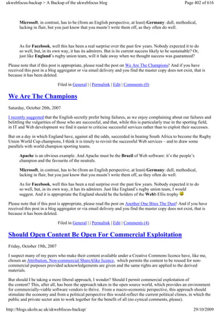 ukwebfocus-backup > A Backup of the ukwebfocus blog                                                      Page 402 of 616



       Microsoft, in contrast, has to be (from an English perspective, at least) Germany: dull, methodical,
       lacking in flair, but you just know that you mustn’t write them off, as they often do well.



       As for Facebook, well this has been a real surprise over the past few years. Nobody expected it to do
       so well, but, in its own way, it has its admirers. But is its current success likely to be sustainable? Or,
       just like England’s rugby union team, will it fade away when we thought success was guaranteed?

 Please note that if this post is appropriate, please read the post on We Are The Champions! And if you have
 received this post in a blog aggregator or via email delivery and you find the master copy does not exist, that is
 because it has been deleted.

                              Filed in General | | Permalink | Edit | Comments (0)

 We Are The Champions
 Saturday, October 20th, 2007

 I recently suggested that the English secretly prefer being failures, as we enjoy complaining about our failures and
 belittling the vulgarities of those who are successful, and that, while this is particularly true in the sporting field,
 in IT and Web development we find it easier to criticise successful services rather than to exploit their successes.

 But on a day in which England have, against all the odds, succeeded in beating South Africa to become the Rugby
 Union World Cup champions, I think it is timely to revisit the successful Web services – and to draw some
 parallels with world champion sporting teams.

       Apache is an obvious example. And Apache must be the Brazil of Web software: it’s the people’s
       champion and the favourite of the neutrals.

       Microsoft, in contrast, has to be (from an English perspective, at least) Germany: dull, methodical,
       lacking in flair, but you just know that you mustn’t write them off, as they often do well.

       As for Facebook, well this has been a real surprise over the past few years. Nobody expected it to do
       so well, but, in its own way, it has its admirers. Just like England’s rugby union team, I would
       suggest. And it is appropriate the England should be the holders of the Webb Ellis trophy

 Please note that if this post is appropriate, please read the post on Another One Bites The Dust! And if you have
 received this post in a blog aggregator or via email delivery and you find the master copy does not exist, that is
 because it has been deleted.

                              Filed in General | | Permalink | Edit | Comments (4)

 Should Open Content Be Open For Commercial Exploitation
 Friday, October 19th, 2007

 I suspect many of my peers who make their content available under a Creative Commons licence have, like me,
 chosen an Attribution, Non-commercial ShareAlike licence, which permits the content to be reused for non-
 commercial purposes provided acknowledgements are given and the same rights are applied to the derived
 materials.

 But should I be taking a more liberal approach, I wonder? Should I permit commercial exploitation of
 the content? This, after all, has been the approach taken in the open source world, which provides an environment
 for commercially-viable software vendors to thrive. From a macro-economic perspective, this approach should
 stimulate the economy and from a political perspective this would reflect the current political climes, in which the
 public and private sector aim to work together for the benefit of all (no cynical comments, please).

http://blogs.ukoln.ac.uk/ukwebfocus-backup/                                                                   29/10/2009
 
