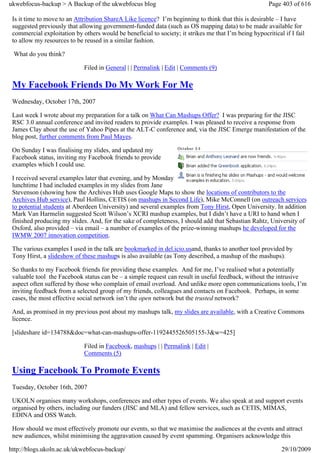 ukwebfocus-backup > A Backup of the ukwebfocus blog                                                    Page 403 of 616

 Is it time to move to an Attribution ShareA Like licence? I’m beginning to think that this is desirable – I have
 suggested previously that allowing government-funded data (such as OS mapping data) to be made available for
 commercial exploitation by others would be beneficial to society; it strikes me that I’m being hypocritical if I fail
 to allow my resources to be reused in a similar fashion.

 What do you think?

                             Filed in General | | Permalink | Edit | Comments (9)

 My Facebook Friends Do My Work For Me
 Wednesday, October 17th, 2007

 Last week I wrote about my preparation for a talk on What Can Mashups Offer? I was preparing for the JISC
 RSC 3.0 annual conference and invited readers to provide examples. I was pleased to receive a response from
 James Clay about the use of Yahoo Pipes at the ALT-C conference and, via the JISC Emerge manifestation of the
 blog post, further comments from Paul Mayes.

 On Sunday I was finalising my slides, and updated my
 Facebook status, inviting my Facebook friends to provide
 examples which I could use.

 I received several examples later that evening, and by Monday
 lunchtime I had included examples in my slides from Jane
 Stevenson (showing how the Archives Hub uses Google Maps to show the locations of contributors to the
 Archives Hub service), Paul Hollins, CETIS (on mashups in Second Life), Mike McConnell (on outreach services
 to potential students at Aberdeen University) and several examples from Tony Hirst, Open University. In addition
 Mark Van Harmelin suggested Scott Wilson’s XCRI mashup examples, but I didn’t have a URI to hand when I
 finished producing my slides. And, for the sake of completeness, I should add that Sebastian Rahtz, University of
 Oxford, also provided – via email – a number of examples of the prize-winning mashups he developed for the
 IWMW 2007 innovation competition.

 The various examples I used in the talk are bookmarked in del.icio.usand, thanks to another tool provided by
 Tony Hirst, a slideshow of these mashups is also available (as Tony described, a mashup of the mashups).

 So thanks to my Facebook friends for providing these examples. And for me, I’ve realised what a potentially
 valuable tool the Facebook status can be – a simple request can result in useful feedback, without the intrusive
 aspect often suffered by those who complain of email overload. And unlike more open communications tools, I’m
 inviting feedback from a selected group of my friends, colleagues and contacts on Facebook. Perhaps, in some
 cases, the most effective social network isn’t the open network but the trusted network?

 And, as promised in my previous post about my mashups talk, my slides are available, with a Creative Commons
 licence.

 [slideshare id=134788&doc=what-can-mashups-offer-1192445526505155-3&w=425]

                             Filed in Facebook, mashups | | Permalink | Edit |
                             Comments (5)

 Using Facebook To Promote Events
 Tuesday, October 16th, 2007

 UKOLN organises many workshops, conferences and other types of events. We also speak at and support events
 organised by others, including our funders (JISC and MLA) and fellow services, such as CETIS, MIMAS,
 EDINA and OSS Watch.

 How should we most effectively promote our events, so that we maximise the audiences at the events and attract
 new audiences, whilst minimising the aggravation caused by event spamming. Organisers acknowledge this

http://blogs.ukoln.ac.uk/ukwebfocus-backup/                                                                 29/10/2009
 