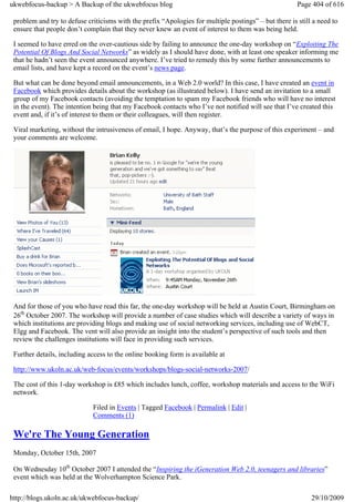 ukwebfocus-backup > A Backup of the ukwebfocus blog                                                    Page 404 of 616

 problem and try to defuse criticisms with the prefix “Apologies for multiple postings” – but there is still a need to
 ensure that people don’t complain that they never knew an event of interest to them was being held.

 I seemed to have erred on the over-cautious side by failing to announce the one-day workshop on “Exploiting The
 Potential Of Blogs And Social Networks” as widely as I should have done, with at least one speaker informing me
 that he hadn’t seen the event announced anywhere. I’ve tried to remedy this by some further announcements to
 email lists, and have kept a record on the event’s news page.

 But what can be done beyond email announcements, in a Web 2.0 world? In this case, I have created an event in
 Facebook which provides details about the workshop (as illustrated below). I have send an invitation to a small
 group of my Facebook contacts (avoiding the temptation to spam my Facebook friends who will have no interest
 in the event). The intention being that my Facebook contacts who I’ve not notified will see that I’ve created this
 event and, if it’s of interest to them or their colleagues, will then register.

 Viral marketing, without the intrusiveness of email, I hope. Anyway, that’s the purpose of this experiment – and
 your comments are welcome.




 And for those of you who have read this far, the one-day workshop will be held at Austin Court, Birmingham on
 26th October 2007. The workshop will provide a number of case studies which will describe a variety of ways in
 which institutions are providing blogs and making use of social networking services, including use of WebCT,
 Elgg and Facebook. The vent will also provide an insight into the student’s perspective of such tools and then
 review the challenges institutions will face in providing such services.

 Further details, including access to the online booking form is available at

 http://www.ukoln.ac.uk/web-focus/events/workshops/blogs-social-networks-2007/

 The cost of this 1-day workshop is £85 which includes lunch, coffee, workshop materials and access to the WiFi
 network.

                             Filed in Events | Tagged Facebook | Permalink | Edit |
                             Comments (1)

 We're The Young Generation
 Monday, October 15th, 2007

 On Wednesday 10th October 2007 I attended the “Inspiring the iGeneration Web 2.0, teenagers and libraries”
 event which was held at the Wolverhampton Science Park.

http://blogs.ukoln.ac.uk/ukwebfocus-backup/                                                                 29/10/2009
 