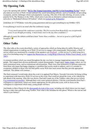 ukwebfocus-backup > A Backup of the ukwebfocus blog                                                   Page 405 of 616

 My Opening Talk
 I gave the opening talk entitled ” We’re The Young Generation, And We’ve Got Something To Say” which
 provided an overview of Web 2.0 and outlined why social networking software, such as Facebook, are providing
 so popular, and the challenges which such popularity is posing. (The title of the talk referring, of course, to the
 popular hit by The Monkeys in the 1960s, which aims to provide an alternative cultural reference to social
 networks to “Dedicated Follower Of Fashion” which was picked up by Wikipedia).

 [slideshare id=117692&doc=were-the-young-generation-and-weve-got-something-to-say1644&w=425]

 It was pleasing to receive an email after the conference saying:

       “I very much enjoyed the conference yesterday. The first session from Brian Kelly was exceptionally
       good. It was thought provoking. A much better start to the day than cornflakes!!.“

 although of course the subtext could have been “better than cornflakes – but not as good as a full English
 breakfast”

 Other Talks
 The other talks at the events described a variety of approaches which are being taken by public libraries and
 related organisations in making use of Web 2.0 services to engage with young people. Interestingly, a Web 2.0
 service which was mentioned by a number of the speakers was WetPaint – a wiki service I’ve been using for a
 year of so (including using it to support the Masterclass on ‘Using Blogs Effectively Within Your Library’ at ILI
 2007).

 A common problem which was raised throughout the day was how to manage inappropriate content for young
 people. This ranged from obvious problematic content (pornography, Viagra spam, happy slappy videos, etc.) to
 more contentious areas, such as mainstream advertisements. There were clear differences in opinions expressed,
 from those who argue that happy-slapping is a problem that society needs to address, and it is a mistake to
 overprotect children to those who feel that public sector Web sites must ensure that they provide appropriate
 materials. This debate will continue …

 The final comment I would make about the event is to applaud Paul Mayes, Teesside University for being willing
 to experiment with innovative Web 2.0 services at the event. Paul could not attend the event, so he videoed his
 talk ahead of the meeting. After this was shown, Paul and I made use of the TokBox video chat service (which
 I’ve commented on recently). Although there were some technical glitches, I felt the event benefits from Paul’s
 willingness to experiment, which was clearly appropriate for this particular event, with its focus on the
 willingness to experiment which many young people will have.

 And thanks to Dave Pattern for the photographs he took of the event, including one which shows me (on stage)
 having a video chat with Paul using ToxBox. Now what is the metadata for this photo? Which is the real me and
 which is just fantasy?




http://blogs.ukoln.ac.uk/ukwebfocus-backup/                                                                29/10/2009
 