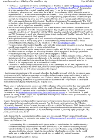 ukwebfocus-backup > A Backup of the ukwebfocus blog                                                  Page 407 of 616

     • The WCAG 1.0 guidelines are flawed and ambiguous, as described in a paper on “Forcing Standardization
       or Accommodating Diversity? A Framework for Applying the WCAG in the Real World“. For example a
       strict interpretation of the priority 2 guideline which states “… use the latest versions [of W3C
       technologies] when supported” would mean that a WCAG AA conformant HTML 4 Web site would be
       degraded to WCAG A conformance overnight when XHTML 1.0 was officially released! There are similar
       flaws when one considers use of GIF (a widely used, but proprietary graphical format) and PNG (an open
       and rich, but comparatively rarely-used W3C graphical format). Use of a closed graphical format such as
       GIF would appear to break the WCAG priority 2 guideline which requires Web developers to “Use W3C
       technologies when they are available and appropriate for a task“. But is there any evidence that use of GIF
       rather than PNG is a significant accessibility barrier?
     • It is unclear whether proprietary file formats such as MS Word and PowerPoint and Adobe PDF can be
       hosted on a government Web site. The document implies they can, provided the file formats are used in an
       accessible way. But doesn’t this conflict with the WCAG guideline given above? And if Word, PowerPoint
       and PDF formats can be used, what other proprietary formats can be used? Would a Flash-only Web site be
       permitted, prpvided accessible Flash was used?
     • Although the document supports use of both automated testing tools and manual testing, I fear that time
       pressures will result in priority being given to automated testing, perhaps based on the EU-funded
       automated accessibility checking tool, the limitations of which I wrote about recently.
     • The conservatism often found in the public sector will stifle initiative and innovation, even when this could
       provide more accessible services to people with disabilities.
     • The difficulties of ensuring that user-generated content complies with WCAG AA guidelines (e.g. ensuring
       the abbreviations and acronyms are marked up when first used in a page) will discourage government
       bodies from providing services which seek to actively engage UK citizens.
     • The requirement seems to ignore the benefits that can be provided within a particular context. A Web site
       featuring an anti-drugs campaign aimed at youths in the inner city may be more effective if it uses language
       likely to be understood by the target audience. But the danger is that such an approach would not be
       allowed, as the language would not be universally accessible.
     • The failure to address change control in the policy. When, for example, the WCAG 2.0 guidelines are
       released which, based on the current draft, are more tolerant of proprietary formats, JavaScript and invalid
       HTML pages, how are Web site owners supposed to respond?

 I fear the underlying rationale to this approach is based on the checklist approach which the government seems
 over-enamoured with. Sadly the requirements to comply with benchmark targets seems inevitably to lead to a
 fixation with addressing the targets themselves, and a failure to address the underlying issues. As I write the
 broadsheets are arguing that failures in hygiene standards are due to the NHS’s requirements to satisfy (and
 monitor) benchmark figures rather tackling the hygiene issues.

 After a series of useful government services are withdrawn because of the concerns that they may break dated
 guidelines, I predict a government minister will face the wrath of Jeremy Paxman – and Jeremy will be able to
 make use of an anti-EU argument, as the consultation document does admit that “In 2002, the European
 Parliament set the minimum level of accessibility for all public sector websites at Level Double-A“. A good
 question for Jeremy will be “Do you have any evidence that compliance with these dated guidleines brinks any
 benefits to people with disabilities? ”

 It seems that political expediency (a Brown government seeking to make a statement, perhaps) has failed to
 acknowledge the limitations of the checklist approach. And this despite participation from the COI at the
 “Accessibility Summit II: A User-Focussed Approach to Web Accessibility” in November 2007. As described in a
 report on the event Kevin Carey, Vice-Chair of the Royal National Institute of the Blind and director of digital
 inclusion charity HumanITy argued that “At the moment the government is following highly specific [WCAG]
 points. Some work, some don’t“.

 Sadly it seems that the recommendations of this group have been ignored. At least we’re not the only ones
 concerned about this new. In a comment on a post on New UK government web accessibility consultation on the
 Blether blo, Karls states that:

       I’ve been reading this document today and I agree with Jack – it needs to lose the checklist mentality,
       extend the deadline (I understand that the author probably had to put some date there) and get every
       website tested by our friends at RNIB / AbilityNet / Shaw Trust / Nomensa using some kind of joined
       -up (consistent) testing scheme. I might have missed a few other big players out there but the point I
       really want to make is I don’t want to see .gov.uk sites get sucked in by snakeoil salesmen.
http://blogs.ukoln.ac.uk/ukwebfocus-backup/                                                               29/10/2009
 