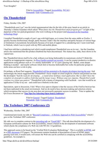 ukwebfocus-backup > A Backup of the ukwebfocus blog                                                   Page 408 of 616

 Your thoughts?

                              Filed in Accessibility | Tagged Accessibility, WCAG |
                              Permalink | Edit | Comments (11)

 On Thunderbird
 Friday, October 12th, 2007

 “Thunderbirds aren’t go” was the initial ungrammatical idea for the title of this post, based on an article in
 Thursday’s Online Guardian which asked “What future has the Thunderbird email program got?” in light of the
 departure of the two paid programmers who were working on the project (and discussed on the Guardian
 technology blog).

 I installed Thunderbird a couple of year’s ago with high hopes, as it comes from the same stable as Firefox. I
 quickly became disillusioned, though, partly because I didn’t like the interface and partly because of various bugs
 or limitations I encountered, but primarily because of its lack of support for a calendering tool. I soon went back
 to Outlook, which I use to synch with my PDA and mobile phone.

 I had been told that a calendering tool which would complement Thunderbird was on its way – but the Guardian
 article also mentioned that this product (Sunbird) has been discontinued. This feature has, sadly, been shown to be
 vapourware.

 Has Thunderbird shown itself to be a fad, without even being fashionable (in mainstream circles)? I think this
 would be an inappropriate response. As Ross Gardler pointed out recently, it can be counter productive to dismiss
 applications using phrases such as ‘it’s merely fashionable’ or ‘it’s just a passing fad’. Rather, some deeper
 thinking is needed – and maybe software which fails to become fashionable but works for particular groups in
 niche areas can have a role to play.

 Or perhaps, as Ryan Paul suggests, Thunderbird still has potential to fly despite developers leaving the nest. And
 interestingly the article suggested that Thunderbird’s focus simple on email might be a barrier and pointed out that
 the developers “had the team for developing … a stand-alone desktop e-mail application. But we didn’t have the
 complete set of people to address both that and the larger issues. Without some new impetus, Thunderbird would
 continue in a status quo pattern.” Thunderbird with a means of integrating with Facebook – now that would be an
 application I’d like to try out – and could leave Outlook in the dust.

 Speculation, open to discussion, I feel. What is less open to dispute is that the success of the FireFox browser has
 not been replicated in the email environment. And we do need to have decision making and selection criteria
 which recognises that success in one area does not necessarily guarantee success in another. Time to update the
 QA Focus document on “Top Tips For Selecting Open Source Software“.

                              Filed in General | Tagged Sunbird, Thunderbird |
                              Permalink | Edit | Comments (9)

 The Techshare 2007 Conference (2)
 Wednesday, October 10th, 2007

 I mentioned previously my talk on “Beyond Compliance – A Holistic Approach to Web Accessibility” which I
 gave at the Techshare 2007 conference.

 My talk was in complete contrast to the preceding talk on “EuraCERT“. This talk described the development of a
 European certification scheme for Web accessibility, which is based on the development of automated software
 which checks the compliance of a Web site with WCAG 1.0 guidelines.

 This approach seems to be based on the “Unified Web Evaluation Methodology”. This is available in HTML and
 as a PDF document (152 pages). The document contains hundreds of descriptions of tests of HTML pages;
 passing such tests, it would seem, will ensure the Web site can be certified as complying with the accessibility
 guidelines. An example is:
http://blogs.ukoln.ac.uk/ukwebfocus-backup/                                                                29/10/2009
 