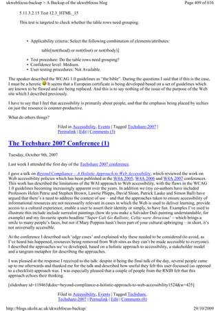 ukwebfocus-backup > A Backup of the ukwebfocus blog                                                     Page 409 of 616

       5.11.3.2.15 Test 12.3_HTML_15

       This test is targeted to check whether the table rows need grouping.



           • Applicability criteria: Select the following combination of elements/attributes:

                    table[not(thead) or not(tfoot) or not(tbody)]

           • Test procedure: Do the table rows need grouping?
           • Confidence level: Medium.
           • User testing procedures: Not Available.

 The speaker described the WCAG 1.0 guidelines as “the bible”. During the questions I said that if this is the case,
 I must be a heretic It seems that a European certificate is being developed based on a set of guidelines which
 are known to be flawed and are being replaced. And this is to say nothing of the issue of the purpose of the Web
 site which I described previously.

 I have to say that I feel that accessibility is primarily about people, and that the emphasis being placed by techies
 on just the resource is counter-productive.

 What do others things?

                              Filed in Accessibility, Events | Tagged Techshare-2007 |
                              Permalink | Edit | Comments (3)

 The Techshare 2007 Conference (1)
 Tuesday, October 9th, 2007

 Last week I attended the first day of the Techshare 2007 conference.

 I gave a talk on Beyond Compliance – A Holistic Approach to Web Accessibility, which reviewed the work on
 Web accessibility policies which has been published at the W4A 2005, W4A 2006 and W4A 2007 conferences.
 This work has described the limitations of the WAI approach to Web accessibility, with the flaws in the WCAG
 1.0 guidelines becoming increasingly apparent over the years. In addition we (my co-authors have included
 Professors Helen Petrie and Stephen Brown, Lawrie Phipps, David Sloan, Patrick Lauke and Simon Ball) have
 argued that there’s a need to address the context of use – and that the approaches taken to ensure accessibility of
 informational resources are not necessarily relevant in cases in which the Web is used to deliver learning, provide
 access to a cultural experience, enable a user to assert their identity or simply, to have fun. Examples I’ve used to
 illustrate this include include surrealist paintings (how do you make a Salvador Dali painting understandable, for
 example) and my favourite sports headline “Super Cali Go Ballistic, Celtic were Atrocious’ – which brings a
 smile to many people’s faces, but not if Mary Poppins hasn’t been part of your cultural upbringing – in short, it’s
 not universally accessible.

 At the conference I described such ‘edge cases’ and explained why these needed to be considered (to avoid, as
 I’ve heard has happened, resources being removed from Web sites as they can’t be made accessible to everyone).
 I described the approaches we’ve developed, based on a holistic approach to accessibility, a stakeholder model
 and a tangram metaphor for describing the approaches.

 I was pleased at the response I received to the talk: despite it being the final talk of the day, several people came
 up to me afterwards and thanked me for the talk and described how useful they felt this user-focussed (as opposed
 to a checklist) approach was. I was especially pleased that a couple of people from the RNIB felt that this
 approach echoes their thinking.

 [slideshare id=119465&doc=beyond-compliance-a-holistic-approach-to-web-accessibility1524&w=425]

                              Filed in Accessibility, Events | Tagged Techshare,
                              Techshare-2007 | Permalink | Edit | Comments (0)

http://blogs.ukoln.ac.uk/ukwebfocus-backup/                                                                  29/10/2009
 