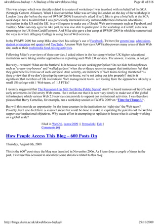 ukwebfocus-backup > A Backup of the ukwebfocus blog                                                    Page 41 of 616

 This was a topic which was directly related to a series of workshops I was involved with on behalf of the SCA
 (Strategic Content Alliance). When I discovered that Mike was arriving in London on the day of the workshop in
 London (they day before the start of IWMW 2009) I tentatively asked if he’d like to give a brief talk at the SCA
 workshop (I have to admit that I was particularly interested in any cultural differences between educational
 institutions in the US and the UK in a willingness to make use of Social Web environments such as Facebook and
 Twitter). Mike not only agree to take part, he was also able to participate in the workshop in Cardiff, as he was
 returning to the US from Cardiff airport. And Mike also gave a bar camp at IWMW 2009 in which he summarised
 the ways in which Allegney College is using Social Web services.

 In the IWMW 2009 bar camp Mike described his college’s use of Facebook, Twitter (for general use, admissions,
 student orientation and sports) and YouTube. Amazon Web Services (AWS) also powers many areas of their Web
 site, such as their multimedia fund-raising activities.

 Following Mike’s overviews of these services, I asked others in the bar camp whether UK higher educational
 institutions were taking similar approaches in exploiting such Web 2.0 services. The answer, it seems, is not yet.

 But why, I wonder? What are the barriers? Is it because we are seeking perfection? Do we hide behind phrases
 such as ‘creepy tree-houses’ and ‘walled gardens’ when the evidence seems to suggest that institutions feel that
 they gain benefits from use of such services? And, secretly, are members of Web teams feeling threatened? Is
 there a view that if we don’t develop the services in-house, we’re not doing our jobs properly? And is it
 significant that members of UK institutional Web management teams are leaning from the approaches taken by a
 small US college with 1 Web team, of 1.5 FTEs?

 I recently suggested that The Recession Has Still To Hit the Public Sector! And I’ve heard rumours of layoffs and
 early retirements in University Web teams. So it strikes me that it is now very timely to make use of the global
 infrastructure which various Web 2.0 services can provide to support our institutional activities. I was therefore
 pleased that Barry Cornelius, for example, ran a workshop session at IWMW 2009 on “Time for iTunes U“.

 But will this provide an opportunity for the bean-counters in the institutions to ‘right-size’ the Web team?
 Possibly, but I also feel there is so much more that could be done to make in exploiting the potential of the Web to
 support our institutional objectives. Why waste effort in attempting to replicate in-house what is already working
 on a global scale?

                             Filed in Web2.0, iwmw2009 | | Permalink | Edit |
                             Comments (6)

 How People Access This Blog – 600 Posts On
 Thursday, August 6th, 2009

 This is the 600th post since the blog was launched in November 2006. As I have done a couple of times in the
 past, I will use this occasion to document some statistics related to this blog.




http://blogs.ukoln.ac.uk/ukwebfocus-backup/                                                               29/10/2009
 