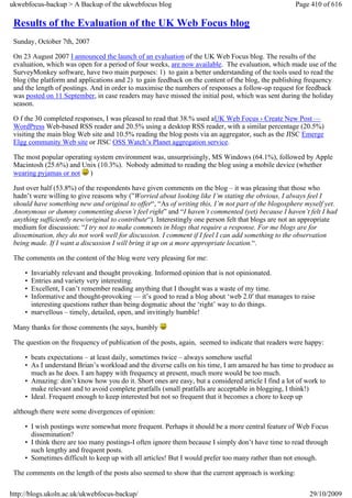 ukwebfocus-backup > A Backup of the ukwebfocus blog                                                  Page 410 of 616

 Results of the Evaluation of the UK Web Focus blog
 Sunday, October 7th, 2007

 On 23 August 2007 I announced the launch of an evaluation of the UK Web Focus blog. The results of the
 evaluation, which was open for a period of four weeks, are now available. The evaluation, which made use of the
 SurveyMonkey software, have two main purposes: 1) to gain a better understanding of the tools used to read the
 blog (the platform and applications and 2) to gain feedback on the content of the blog, the publishing frequency
 and the length of postings. And in order to maximise the numbers of responses a follow-up request for feedback
 was posted on 11 September, in case readers may have missed the initial post, which was sent during the holiday
 season.

 O f the 30 completed responses, I was pleased to read that 38.% used aUK Web Focus › Create New Post —
 WordPress Web-based RSS reader and 20.5% using a desktop RSS reader, with a similar percentage (20.5%)
 visiting the main blog Web site and 10.5% reading the blog posts via an aggregator, such as the JISC Emerge
 Elgg community Web site or JISC OSS Watch’s Planet aggregation service.

 The most popular operating system environment was, unsurprisingly, MS Windows (64.1%), followed by Apple
 Macintosh (25.6%) and Unix (10.3%). Nobody admitted to reading the blog using a mobile device (whether
 wearing pyjamas or not )

 Just over half (53.8%) of the respondents have given comments on the blog – it was pleasing that those who
 hadn’t were willing to give reasons why (”Worried about looking like I’m stating the obvious, I always feel I
 should have something new and original to offer“, “As of writing this, I’m not part of the blogosphere myself yet.
 Anonymous or dummy commenting doesn’t feel right” and “I haven’t commented (yet) because I haven’t felt I had
 anything sufficiently new/original to contribute“). Interestingly one person felt that blogs are not an appropriate
 medium for discussion: “I try not to make comments in blogs that require a response. For me blogs are for
 dissemination, they do not work well for discussion. I comment if I feel I can add something to the observation
 being made. If I want a discussion I will bring it up on a more appropriate location.“.

 The comments on the content of the blog were very pleasing for me:

     • Invariably relevant and thought provoking. Informed opinion that is not opinionated.
     • Entries and variety very interesting.
     • Excellent, I can’t remember reading anything that I thought was a waste of my time.
     • Informative and thought-provoking — it’s good to read a blog about ‘web 2.0′ that manages to raise
       interesting questions rather than being dogmatic about the ‘right’ way to do things.
     • marvellous – timely, detailed, open, and invitingly humble!

 Many thanks for those comments (he says, humbly

 The question on the frequency of publication of the posts, again, seemed to indicate that readers were happy:

     • beats expectations – at least daily, sometimes twice – always somehow useful
     • As I understand Brian’s workload and the diverse calls on his time, I am amazed he has time to produce as
       much as he does. I am happy with frequency at present, much more would be too much.
     • Amazing: don’t know how you do it. Short ones are easy, but a considered article I find a lot of work to
       make relevant and to avoid complete pratfalls (small pratfalls are acceptable in blogging, I think!)
     • Ideal. Frequent enough to keep interested but not so frequent that it becomes a chore to keep up

 although there were some divergences of opinion:

     • I wish postings were somewhat more frequent. Perhaps it should be a more central feature of Web Focus
       dissemination?
     • I think there are too many postings-I often ignore them because I simply don’t have time to read through
       such lengthy and frequent posts.
     • Sometimes difficult to keep up with all articles! But I would prefer too many rather than not enough.

 The comments on the length of the posts also seemed to show that the current approach is working:

http://blogs.ukoln.ac.uk/ukwebfocus-backup/                                                               29/10/2009
 