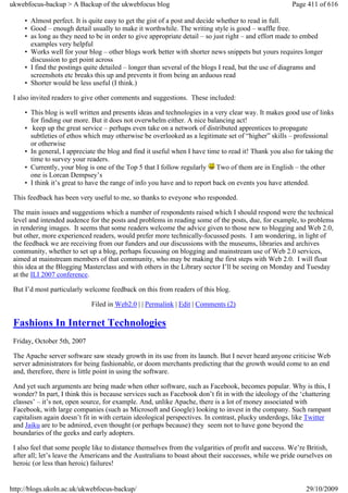 ukwebfocus-backup > A Backup of the ukwebfocus blog                                                   Page 411 of 616

     • Almost perfect. It is quite easy to get the gist of a post and decide whether to read in full.
     • Good – enough detail usually to make it worthwhile. The writing style is good – waffle free.
     • as long as they need to be in order to give appropriate detail – so just right – and effort made to embed
       examples very helpful
     • Works well for your blog – other blogs work better with shorter news snippets but yours requires longer
       discussion to get point across
     • I find the postings quite detailed – longer than several of the blogs I read, but the use of diagrams and
       screenshots etc breaks this up and prevents it from being an arduous read
     • Shorter would be less useful (I think.)

 I also invited readers to give other comments and suggestions. These included:

     • This blog is well written and presents ideas and technologies in a very clear way. It makes good use of links
       for finding our more. But it does not overwhelm either. A nice balancing act!
     • keep up the great service – perhaps even take on a network of distributed apprentices to propagate
       subtleties of ethos which may otherwise be overlooked as a legitimate set of “higher” skills – professional
       or otherwise
     • In general, I appreciate the blog and find it useful when I have time to read it! Thank you also for taking the
       time to survey your readers.
     • Currently, your blog is one of the Top 5 that I follow regularly Two of them are in English – the other
       one is Lorcan Dempsey’s
     • I think it’s great to have the range of info you have and to report back on events you have attended.

 This feedback has been very useful to me, so thanks to eveyone who responded.

 The main issues and suggestions which a number of respondents raised which I should respond were the technical
 level and intended audence for the posts and problems in reading some of the posts, due, for example, to problems
 in rendering images. It seems that some readers welcome the advice given to those new to blogging and Web 2.0,
 but other, more experienced readers, would prefer more technically-focussed posts. I am wondering, in light of
 the feedback we are receiving from our funders and our discussions with the museums, libraries and archives
 community, whether to set up a blog, perhaps focussing on blogging and mainstream use of Web 2.0 services,
 aimed at mainstream members of that community, who may be making the first steps with Web 2.0. I will float
 this idea at the Blogging Masterclass and with others in the Library sector I’ll be seeing on Monday and Tuesday
 at the ILI 2007 conference.

 But I’d most particularly welcome feedback on this from readers of this blog.

                             Filed in Web2.0 | | Permalink | Edit | Comments (2)

 Fashions In Internet Technologies
 Friday, October 5th, 2007

 The Apache server software saw steady growth in its use from its launch. But I never heard anyone criticise Web
 server administrators for being fashionable, or doom merchants predicting that the growth would come to an end
 and, therefore, there is little point in using the software.

 And yet such arguments are being made when other software, such as Facebook, becomes popular. Why is this, I
 wonder? In part, I think this is because services such as Facebook don’t fit in with the ideology of the ‘chattering
 classes’ – it’s not, open source, for example. And, unlike Apache, there is a lot of money associated with
 Facebook, with large companies (such as Microsoft and Google) looking to invest in the company. Such rampant
 capitalism again doesn’t fit in with certain ideological perspectives. In contrast, plucky underdogs, like Twitter
 and Jaiku are to be admired, even thought (or perhaps because) they seem not to have gone beyond the
 boundaries of the geeks and early adopters.

 I also feel that some people like to distance themselves from the vulgarities of profit and success. We’re British,
 after all; let’s leave the Americans and the Australians to boast about their successes, while we pride ourselves on
 heroic (or less than heroic) failures!


http://blogs.ukoln.ac.uk/ukwebfocus-backup/                                                                29/10/2009
 