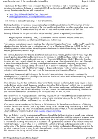 ukwebfocus-backup > A Backup of the ukwebfocus blog                                                     Page 413 of 616

 I’ve attended ILI the past few years, serving on the advisory committee as well as presenting and teaching
 workshops, including on dedicated to blogging in 2005. I was happy to see Brian Kelly and Kara Jones are
 carrying that discussion forward with two sessions:

     • Using Blogs Effectively Within Your Library and
     • The Blogging Librarian: Avoiding Institutional Inertia

 I look forward to reading blog coverage of their presentations.

 Thinking about these presentations causes me to reflect on the history of the tool. In 2004, Merriam Webster
 online announced the most-searched word of the year was blog and noted that one of the most talked about online
 innovations of Web 2.0 was the use of blog software to create easily updated, content-rich Web sites.

 The early definition the site provided offers insight into blogs’ genesis as a personal journaling tool:

       Blog noun [short for Weblog] (1999) : a Web site that contains an online personal journal with
       reflections, comments and often hyperlinks provided by the writer.

 From personal journaling onward, we can trace the evolution of blogging from “what I had for lunch” blogs to the
 adoption of the tool for businesses, organizations, and of course, librarians and libraries. In 2007, the thriving
 biblioblogosphere includes multiple library blogs as well as hundreds of individuals sharing their voices via
 personal, professionally focused blogs.

 This summer, I completed my doctoral dissertation looking at those personal, professionally focused blogs. The
 research question centered around the motivations for librarians to write blogs. Based on the works of some
 library philosophers, I created and sought to prove my “Pragmatic Biblioblogger Model.” The model describes
 librarians who author a professionally focused blog beyond the scope of their job to find, share, and offer advice
 to others in the LIS profession. Constantly scanning via the tools of continuous computing, the pragmatic
 biblioblogger seeks to redesign library services in an era of enhanced technology. These librarians open
 comments and engage with other librarian bloggers to discuss and examine events, new technologies, and the LIS
 profession within a community they have created with a common goal: improving libraries.

 I was pleased that my study yielded support for the model. As a participant, observer and examiner of the
 bibliobogosphere, I’ve seen a lot of changes, discourse and dissension – all of which add to the evolving nature of
 the medium within our profession.

 When librarians blog for their institutions, it may seem that the mission is different, but it many ways it is most
 similar. Library weblogs, in all shapes and sizes from Ann Arbor District Library’s multiple blog presence to the
 smallest of the small “one person library” blog hosted at Blogger.com, sharing news and information is usually
 the number one goal. Pair this with what blogs do so well – enable conversation via commenting, librarians can
 now connect with their users online the way we have done across the desk for years.

 These connections are playing out in some interesting ways in 2007: I’ve noticed the advent of administrator’s
 blogs, the extension of the blogging platform in some new and innovative ways, and the use of the tool as an
 educational vehicle for library staff to experience social software.

 What was once the realm of the techie librarian in the basement of the library has moved to cadres of blogging
 librarians for individual libraries (such as my former library, the St. Joseph County Public Library in South Bend,
 Indiana, USA) on up to the actual involvement of administrators and directors. Look no further than Darien
 Library in Darien, Connecticut, USA for an example of a director’s blog.

 There are definitely benefits to administrative blogging. It might be the library is about to launch a new initiative
 or fund raising campaign. The use of a blog as a communication mechanism to deliver transparent news and plans
 seems like a good fit. Properly marketed and utilized – key for an such project – the blog can be a visible means
 to connect users to library policy-makers. It would also set a good example for others in the library who may not
 want to participate. Top-down buy-in is so important for technology projects and organizational shifts to occur –
 and the voice of the director, shared openly and honestly, is a step in a good direction. Human discourse from the
 top might be very welcome in many libraries, internally and externally. Open comments would allow discussion.
 This also makes the library and staff visible on the Web.


http://blogs.ukoln.ac.uk/ukwebfocus-backup/                                                                 29/10/2009
 