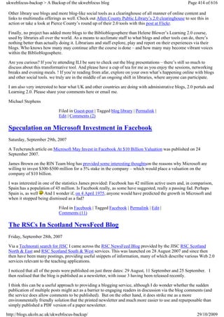 ukwebfocus-backup > A Backup of the ukwebfocus blog                                                   Page 414 of 616

 Other library use blogs and more blog-like social tools as a clearinghouse of all manner of online content and
 links to multimedia offerings as well. Check out Allen County Public Library’s 2.0 clearinghouse to see this in
 action or take a look at Pierce County’s round up of their 2.0 tools with this post at Flickr.

 Finally, no project has added more blogs to the Biblioblogosphere than Helene Blower’s Learning 2.0 course,
 used by libraries all over the world. As a means to acclimate staff to what blogs and other tools can do, there’s
 nothing better than actually doing it. Librarians and staff explore, play and report on their experiences via their
 blogs. Who knows how many may continue after the course is done – and how many may become vibrant voices
 within the Biblioblogosphere.

 Are you curious? If you’re attending ILI be sure to check out the blog presentations – there’s still so much to
 discuss about this transformative tool. And please have a cup of tea for me as you enjoy the sessions, networking
 breaks and evening meals. ! If you’re reading from afar, explore on your own what’s happening online with blogs
 and other social tools. we truly are in the middle of an ongoing shift in libraries, where anyone can participate.

 I am also very interested to hear what UK and other countries are doing with administrative blogs, 2.0 portals and
 Learning 2.0. Please share your comments here or email me.

 Michael Stephens

                             Filed in Guest-post | Tagged blog library | Permalink |
                             Edit | Comments (2)

 Speculation on Microsoft Investment in Facebook
 Saturday, September 29th, 2007

 A Techcrunch article on Microsoft May Invest in Facebook At $10 Billion Valuation was published on 24
 September 2007.

 James Brown on the RIN Team blog has provided some interesting thoughtson the reasons why Microsoft are
 willing to invest $300-$500 million for a 5% stake in the company – which would place a valuation on the
 company of $10 billion.

 I was interested in one of the statistics James provided: Facebook has 42 million active users and, in comparison,
 Spain has a population of 45 million. Is Facebook really, as some have suggested, really a passing fad. Perhaps
 Spain is, as well And I wonder if, on 4 April 1975, anyone would have predicted the growth in Microsoft and
 when it stopped being dismissed as a fad?

                             Filed in Facebook | Tagged Facebook | Permalink | Edit |
                             Comments (11)

 The RSCs In Scotland NewsFeed Blog
 Friday, September 28th, 2007

 Via a Technorati search for JISC I came across the RSC NewsFeed Blog provided by the JISC RSC Scotland
 North & East and RSC Scotland South & West services. This was launched on 28 August 2007 and since then
 then have been many postings, providing useful snippets of information, many of which describe various Web 2.0
 services relevant to the teaching applications.

 I noticed that all of the posts were published on just three dates: 29 August, 11 September and 25 September. I
 then realised that the blog is published as a newsletter, with issue 3 having been released recently.

 I think this can be a useful approach to providing a blogging service, although I do wonder whether the sudden
 publication of multiple posts might act as a barrier to engaging readers in discussion via the blog comments (and
 the service does allow comments to be published). But on the other hand, it does strike me as a more
 environmentally friendly solution that the printed newsletter and much more easier to use and repurposable than
 simply published a PDF version of a paper newsletter.

http://blogs.ukoln.ac.uk/ukwebfocus-backup/                                                                29/10/2009
 