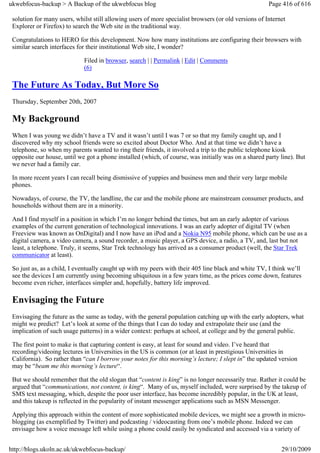 ukwebfocus-backup > A Backup of the ukwebfocus blog                                                    Page 416 of 616

 solution for many users, whilst still allowing users of more specialist browsers (or old versions of Internet
 Explorer or Firefox) to search the Web site in the traditional way.

 Congratulations to HERO for this development. Now how many institutions are configuring their browsers with
 similar search interfaces for their institutional Web site, I wonder?

                             Filed in browser, search | | Permalink | Edit | Comments
                             (6)

 The Future As Today, But More So
 Thursday, September 20th, 2007

 My Background
 When I was young we didn’t have a TV and it wasn’t until I was 7 or so that my family caught up, and I
 discovered why my school friends were so excited about Doctor Who. And at that time we didn’t have a
 telephone, so when my parents wanted to ring their friends, it involved a trip to the public telephone kiosk
 opposite our house, until we got a phone installed (which, of course, was initially was on a shared party line). But
 we never had a family car.

 In more recent years I can recall being dismissive of yuppies and business men and their very large mobile
 phones.

 Nowadays, of course, the TV, the landline, the car and the mobile phone are mainstream consumer products, and
 households without them are in a minority.

 And I find myself in a position in which I’m no longer behind the times, but am an early adopter of various
 examples of the current generation of technological innovations. I was an early adopter of digital TV (when
 Freeview was known as OnDigital) and I now have an iPod and a Nokia N95 mobile phone, which can be use as a
 digital camera, a video camera, a sound recorder, a music player, a GPS device, a radio, a TV, and, last but not
 least, a telephone. Truly, it seems, Star Trek technology has arrived as a consumer product (well, the Star Trek
 communicator at least).

 So just as, as a child, I eventually caught up with my peers with their 405 line black and white TV, I think we’ll
 see the devices I am currently using becoming ubiquitous in a few years time, as the prices come down, features
 become even richer, interfaces simpler and, hopefully, battery life improved.

 Envisaging the Future
 Envisaging the future as the same as today, with the general population catching up with the early adopters, what
 might we predict? Let’s look at some of the things that I can do today and extrapolate their use (and the
 implication of such usage patterns) in a wider context: perhaps at school, at college and by the general public.

 The first point to make is that capturing content is easy, at least for sound and video. I’ve heard that
 recording/videoing lectures in Universities in the US is common (or at least in prestigious Universities in
 California). So rather than “can I borrow your notes for this morning’s lecture; I slept in” the updated version
 may be “beam me this morning’s lecture“.

 But we should remember that the old slogan that “content is king” is no longer necessarily true. Rather it could be
 argued that “communications, not content, is king“. Many of us, myself included, were surprised by the takeup of
 SMS text messaging, which, despite the poor user interface, has become incredibly popular, in the UK at least,
 and this takeup is reflected in the popularity of instant messenger applications such as MSN Messenger.

 Applying this approach within the content of more sophisticated mobile devices, we might see a growth in micro-
 blogging (as exemplified by Twitter) and podcasting / videocasting from one’s mobile phone. Indeed we can
 envisage how a voice message left while using a phone could easily be syndicated and accessed via a variety of


http://blogs.ukoln.ac.uk/ukwebfocus-backup/                                                                 29/10/2009
 