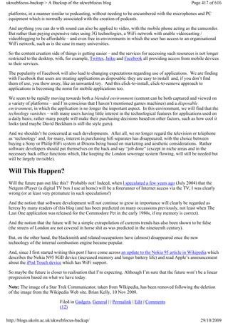 ukwebfocus-backup > A Backup of the ukwebfocus blog                                                    Page 417 of 616

 platforms, in a manner similar to podcasting, without needing to be encumbered with the microphones and PC
 equipment which is normally associated with the creation of podcasts.

 And anything you can do with sound can also be applied to video, with the mobile phone acting as the camcorder.
 But rather than paying expensive rates using 3G technologies, a WiFi network with enable videocasting /
 videoblogging to be affordable – and even free in environments in which the user has access to an organisational
 WiFi network, such as is the case in many universities.

 So the content creation side of things is getting easier – and the services for accessing such resources is not longer
 restricted to the desktop, with, for example, Twitter, Jaiku and Facebook all providing access from mobile devices
 to their services.

 The popularity of Facebook will also lead to changing expectations regarding use of applications. We are finding
 with Facebook that users are treating applications as disposable: they are easy to install and, if you don’t find
 them of use, you thow away, like an unwanted toy. And this click-to-install, click-to-remove approach to
 applications is becoming the norm for mobile applications too.

 We seem to be rapidly moving towards both a blended environment (content can be both captured and viewed on
 a variety of platforms – and I’m conscious that I haven’t mentioned games machines) and a disposable
 environment, in which the application is no longer the important aspect. In this environment, we will find that the
 technology vanishes – with many users having little interest in the technological features for applications used on
 a daily basis; rather many people will make their purchasing decisions based on other factors, such as how cool it
 looks (and maybe David Beckham is still the style guru).

 And we shouldn’t be concerned at such developments. After all, we no longer regard the television or telephone
 as ‘technology’ and, for many, interest in purchasing hifi separates has disappeared, with the choice between
 buying a Sony or Philip HiFi system at Dixons being based on marketing and aesthetic considerations. Rather
 software developers should pat themselves on the back and say “job done” (except in niche areas and in the
 necessary back office functions which, like keeping the London sewerage system flowing, will still be needed but
 will be largely invisible).

 Will This Happen?
 Will the future pan out like this? Probably not! Indeed, when I speculated a few years ago (July 2004) that the
 Netgem iPlayer (a digital TV box I use at home) will be a forerunner of Internet access via the TV, I was clearly
 wrong (or at least very premature in such speculations!)

 And the notion that software development will not continue to grow in importance will clearly be regarded as
 heresy by many readers of this blog (and has been predicted on many occassions previously, not least when The
 Last One application was released for the Commodore Pet in the early 1980s, if my memory is correct).

 And the notion that the future will be a simple extrapolation of currents trends has also been shown to be false
 (the streets of London are not covered in horse shit as was predicted in the nineteenth century).

 But, on the other hand, the blacksmith and related occupations have (almost) disappeared once the new
 technology of the internal combustion engine became popular.

 And, since I first started writing this post I have come across an update to the Nokia 95 article in Wikipedia which
 describes the Nokia N95 8GB device (increased memory and longer battery life) and read Apple’s announcement
 about the iPod Touch device which has WiFi support.

 So maybe the future is closer to realisation that I’m expecting. Although I’m sure that the future won’t be a linear
 progression based on what we have today.

 Note: The image of a Star Trek Communicator, taken from WIkipedia, has been removed following the deletion
 of the image from the Wikipedia Web site. Brian Kelly, 10 Nov 2008.

                             Filed in Gadgets, General | | Permalink | Edit | Comments
                             (12)

http://blogs.ukoln.ac.uk/ukwebfocus-backup/                                                                 29/10/2009
 