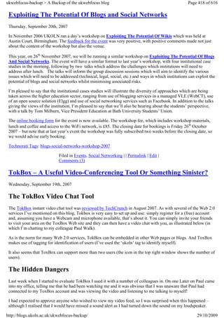 ukwebfocus-backup > A Backup of the ukwebfocus blog                                                    Page 418 of 616

 Exploiting The Potential Of Blogs and Social Networks
 Thursday, September 20th, 2007

 In November 2006 UKOLN ran a day’s workshop on Exploiting The Potential Of Wikis which was held at
 Austin Court, Birmingham. The feedback for the event was very positive, with positive comments made not just
 about the content of the workshop but also the venue.

 This year, on 26th November 2007, we will be running a similar workshop on Exploiting The Potential Of Blogs
 And Social Networks. The event will have a similar format to last year’s workshop, with four institutional case
 studies in the morning, following by two talks which address the challenges which institutions will need to
 address after lunch. The talks will inform the group discussion sessions which will aim to identify the various
 issues which will need to be addressed (technical, legal, social, etc.) and ways in which institutions can exploit the
 potential of blogs and social networks whilst minimising associated risks.

 I’m pleased to say that the institutional cases studies will illustrate the diversity of approaches which are being
 taken across the higher education sector, ranging from use of blogging services in a managed VLE (WebCT), use
 of an open source solution (Elgg) and use of social networking services such as Facebook. In addition to the talks
 giving the views of the institution, I’m pleased to say that we’ll also be hearing about the students’ perspective,
 with a talk by Tom Milburn, Vice President Education at Bath University Students’ Union.

 The online booking form for the event is now available. The workshop fee, which includes workshop materials,
 lunch and coffee and access to the WiFi network, is £85. The closing date for bookings is Friday 26th October
 2007 – but note that at last year’s event the workshop was fully subscribed two weeks before the closing date, so
 we would advise early booking.

 Technorati Tags: blogs-social-networks-workshop-2007

                             Filed in Events, Social Networking | | Permalink | Edit |
                             Comments (3)

 TokBox – A Useful Video-Conferencing Tool Or Something Sinister?
 Wednesday, September 19th, 2007

 The TokBox Video Chat Tool
 The TokBox instant video chat tool was reviewed by TechCrunch in August 2007. As with several of the Web 2.0
 services I’ve mentioned on this blog, Tokbox is very easy to set up and use: simply register for a (free) account
 and, assuming you have a Webcam and microphone available, that’s about it. You can simply invite your friends
 to visit your area on the ToxBox Web site and they can then have a video chat with you, as illustrated below (in
 which I’m chatting to my colleague Paul Walk).

 As is the norm for many Web 2.0 services, TokBox can be embedded in other Web pages or blogs. And ToxBox
 makes use of tagging for identification of users (I’ve used the ‘ukoln’ tag to identify myself).

 It also seems that ToxBox can support more than two users (the icon in the top right window shows the number of
 users).

 The Hidden Dangers
 Last week when I started to evaluate TokBox I used it with a number of colleagues in. On one Later on Paul came
 into my office, telling me that he had been watching me and it was obvious that I was unaware that Paul had
 connected to my ToxBox account and was viewing the video and listening to me talking to myself!

 I had expected to approve anyone who wished to view my video feed, so I was surprised when this happened –
 although I realised that I would have missed a sound alert as I had turned down the sound on my loudspeaker.

http://blogs.ukoln.ac.uk/ukwebfocus-backup/                                                                 29/10/2009
 