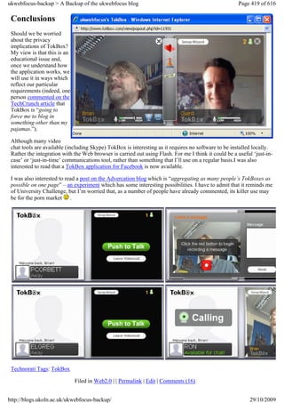 ukwebfocus-backup > A Backup of the ukwebfocus blog                                                   Page 419 of 616

 Conclusions
 Should we be worried
 about the privacy
 implications of TokBox?
 My view is that this is an
 educational issue and,
 once we understand how
 the application works, we
 will use it in ways which
 reflect our particular
 requirements (indeed, one
 person commented on the
 TechCrunch article that
 TokBox is “going to
 force me to blog in
 something other than my
 pajamas.”).

 Although many video
 chat tools are available (including Skype) TokBox is interesting as it requires no software to be installed locally.
 Rather the integration with the Web browser is carried out using Flash. For me I think it could be a useful ‘just-in-
 case’ or ‘just-in-time’ communications tool, rather than something that I’ll use on a regular basis.I was also
 interested to read that a TokBox application for Facebook is now available.

 I was also interested to read a post on the Advercation blog which is “aggregating as many people’s TokBoxes as
 possible on one page” – an experiment which has some interesting possibilities. I have to admit that it reminds me
 of University Challenge, but I’m worried that, as a number of people have already commented, its killer use may
 be for the porn market .




 Technorati Tags: TokBox

                              Filed in Web2.0 | | Permalink | Edit | Comments (16)


http://blogs.ukoln.ac.uk/ukwebfocus-backup/                                                                29/10/2009
 