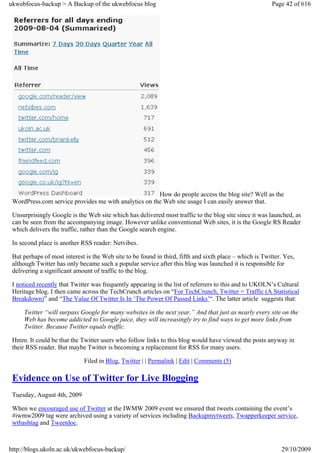 ukwebfocus-backup > A Backup of the ukwebfocus blog                                                      Page 42 of 616




                                                       How do people access the blog site? Well as the
 WordPress.com service provides me with analytics on the Web site usage I can easily answer that.

 Unsurprisingly Google is the Web site which has delivered most traffic to the blog site since it was launched, as
 can be seen from the accompanying image. However unlike conventional Web sites, it is the Google RS Reader
 which delivers the traffic, rather than the Google search engine.

 In second place is another RSS reader: Netvibes.

 But perhaps of most interest is the Web site to be found in third, fifth and sixth place – which is Twitter. Yes,
 although Twitter has only became such a popular service after this blog was launched it is responsible for
 delivering a significant amount of traffic to the blog.

 I noticed recently that Twitter was frequently appearing in the list of referrers to this and to UKOLN’s Cultural
 Heritage blog. I then came across the TechCrunch articles on “For TechCrunch, Twitter = Traffic (A Statistical
 Breakdown)” and “The Value Of Twitter Is In ‘The Power Of Passed Links’“. The latter article suggests that:

     Twitter “will surpass Google for many websites in the next year.” And that just as nearly every site on the
     Web has become addicted to Google juice, they will increasingly try to find ways to get more links from
     Twitter. Because Twitter equals traffic.

 Hmm. It could be that the Twitter users who follow links to this blog would have viewed the posts anyway in
 their RSS reader. But maybe Twitter is becoming a replacement for RSS for many users.

                             Filed in Blog, Twitter | | Permalink | Edit | Comments (5)

 Evidence on Use of Twitter for Live Blogging
 Tuesday, August 4th, 2009

 When we encouraged use of Twitter at the IWMW 2009 event we ensured that tweets containing the event’s
 #iwmw2009 tag were archived using a variety of services including Backupmytweets, Twapperkeeper service,
 wthashtag and Tweetdoc.



http://blogs.ukoln.ac.uk/ukwebfocus-backup/                                                                 29/10/2009
 