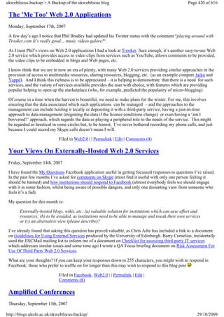 ukwebfocus-backup > A Backup of the ukwebfocus blog                                                  Page 420 of 616

 The 'Me Too' Web 2.0 Applications
 Monday, September 17th, 2007

 A few day’s ago I notice that Phil Bradley had updated his Twitter status with the comment “playing around with
 Trooker.com It’s really good… music videos galore!“.

 As I trust Phil’s views on Web 2.0 applications I had a look at Trooker. Sure enough, it’s another easy-to-use Web
 2.0 service which provides access to video clips from services such as YouTube, allows comments to be provided,
 the video clips to be embedded in blogs and Web pages, etc.

 I know think that we are in now an era of plenty, with many Web 2.0 services providing similar approaches in the
 provision of access to multimedia resources, sharing resources, blogging, etc. (as an example compare Jaiku and
 Yappd). And I think this richness is to be appreciated – it is helping to demonstrate that there is a need for such
 services, and the variety of services available provides the user with choice, with features which are providing
 popular helping to open up the marketplace (who, for example, predicted the popularity of micro-blogging).

 Of course in a time when the harvest is bountiful, we need to make plans for the winter. For me, this involves
 ensuring that the data associated which such applications can be managed – and the approaches to the
 management can include hosting it locally or depositing it with a third-party service, having a just-in-time
 approach to data management (migrating the data if the licence conditions change) or even having a ‘am I
 bovvered?’ approach, which regards the data as playing a peripheral role to the needs of the service. This might
 be regarded as heretical in some circles but, to be honest, I’ve never bothered recording my phone calls, and just
 because I could record my Skype calls doesn’t mean I will.

                             Filed in Web2.0 | | Permalink | Edit | Comments (4)

 Your Views On Externally-Hosted Web 2.0 Services
 Friday, September 14th, 2007

 I have found the My Questions Facebook application useful in getting focussed responses to questions I’ve raised.
 In the past few months I’ve asked for comments on Skype (most find it useful with only one person feeling it
 should be banned) and how institutions should respond to Facebook (almost everybody feels we should engage
 with it in some fashion, whilst being aware of possible dangers, and only one dissenting view from someone who
 feels it’s a fad).

 My question for this month is:

       Externally-hosted blogs, wikis, etc: (a) valuable solution for institutions which can save effort and
       resources; (b) to be avoided, as institutions need to be able to manage and tweak their own services
       or (c) an alternative view (please describe)?

 I’ve already found that asking this question has proved valuable, as Chris Adie has included a link to a document
 on Guidelines for Using External Services produced by the University of Edinburgh. Barry Cornelius, incidentally
 used the JISCMail mailing list to inform me of a document on Checklist for assessing third-party IT services
 which addresses similar issues and some time ago I wrote a QA Focus briefing document on Risk Assessment For
 Use Of Third Party Web 2.0 Services.

 What are your thoughts? If you can keep your responses down to 255 characters, you might wish to respond in
 Facebook; those who prefer to waffle on for longer than this may wish to respond to this blog post

                             Filed in Facebook, Web2.0 | | Permalink | Edit |
                             Comments (8)

 Amplified Conferences
 Thursday, September 13th, 2007

http://blogs.ukoln.ac.uk/ukwebfocus-backup/                                                               29/10/2009
 