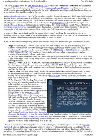 ukwebfocus-backup > A Backup of the ukwebfocus blog                                                    Page 421 of 616

 Matt Jukes, in a post about the JISC Services Skills Day, used the term “Amplified Conference” to describe the
 approach to be taken to the event. This term, which was coined by Lorcan Dempsey, describes a conference
 which exploits networked technologies to enable the topics addressed at a conference to be heard and influence a
 larger audience than would normally be the case.

 As I mentioned in a trip report, the JISC Services Day exploited the (excellent) network facilities at Said Business
 Business School by having a dedicated blogger, who produced a blog post in realtime for all of the plenary talks,
 and a tag for the event (’skillsday2007‘) which would enable the data created by users of other Web 2.0 tools –
 other bloggers, Flickr users (Stuart Yeates used this tag for the photographs he took on the day), people, like
 myself, who used del.icio.us to bookmark relevant resources, etc. – to be found and reused. And, incidentally, a
 photograph Stuart took of me managed to attract the attention of one person, with the comment “what a great
 portrait! full of life and twinkle. He looks like a good regaler.” (I’ll treat that as a complement!)

 In retrospect, however, it struck me that the approach taken merely amplified the voice of the speakers, by
 providing a transcipt of their talks. What we didn’t get was an amplification of the views of the participants at the
 event, or, indeed, the views of people who were unable to attend the event.

 At UKOLN we have been organising Amplified Events for some time. The technologies we have used include:

     • Blogs: As with the JISC Services Skills day we have been lucky to have had a skilled writer (Owen
       Stephens) who has been comfortable enough with blogging technologies to provide real time blog reports
       which, as can been seen from the examples at UKOLN’s IWMW 2005 and IWMW 2006 events (and the
       UCISA 2004 and UCISA 2007 conferences) are readable and comprehesive, providing an excellent
       example of how to amplfiy talks at conferences.
     • Skype: On a couple of occassions we have had remote participanmts who have listened in to an event using
       Skype (with Skype’s chat facility being used as a back channel, which allowed a local mentor to support the
       remote particpant).
     • Wikis: At IWMW 2006 and IWMW 2007 we made use of MediaWiki followed by WetPaint to support the
       brreakout groups. As can be seen from an example from IWMW 2007, this amplified the report of the
       discussion sessions which took place (moving away from the tyranny of the closed and non-interoperable
       world of flip charts!)
     • Chat facilities: I feel that a chat facility provide the most democrat tool for amplifying an event, as it can
       be decoupled from plenary talks and discussion groups, allowing all participants an equal voice. The
       Gabbly service was used to provide a chat service at IWMW 2007, although other tools, such as IRC, have
       been used at other events.
     • Podcasting and VideoCasting: Recording a talk
       or videoing a presentation can allow the content
       to be amplified in a time dimension, to
       complement the geo-spatial ammplification
       provided by the other tools I’ve mentioned. I
       should add that the benefits of this approach were
       brought home to me at the JISC CETIS
       Conference 2006, when, in the closing plenary
       talk on Blended Learning: Pragmatic Innovation,
       Jim Farmer (from the Center for Scholarly
       Systems Architecture, Georgetown University,
       USA) mentioned me in his list of people in the
       UK who had influenced his thinking. It turned
       out that Jim was referring to the recordings of the
       plenary talks for a joint UCISA/UKOLN/CETIS
       workshop on Initiatives & Innovation: Managing
       Disruptive Technologies event on I organised in February 2006. It seems that Jim listened to the recordings
       of the talks by Oleg Liber, Robert Sherrat and John Dale (but not my talk as I was unable to record my talk
       while simultaneously speaking!) during on long journey and cited the work described by these three
       speakers at various events and meetings over in the US.

 I think it is important to acknowledge that use of such technologires is not for everyone (as Matt Jukes recently
 mentioned, although he has several gadgets he enjoys using, at events he prefers to use a pen and paper for his
 notetaking. And not all events would be supportive of participants typing away at their keyboards while speakers
 are talking. We recognised this at IWMW 2005 (when we initially encouraged exploitation of the WiFi network at
http://blogs.ukoln.ac.uk/ukwebfocus-backup/                                                                 29/10/2009
 