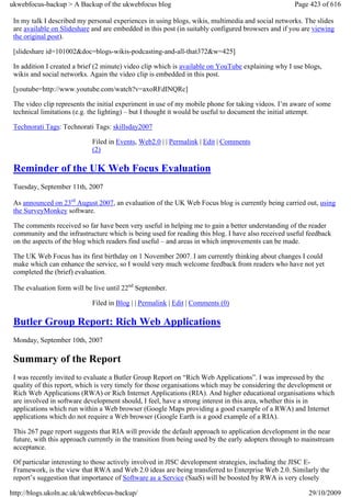 ukwebfocus-backup > A Backup of the ukwebfocus blog                                                  Page 423 of 616

 In my talk I described my personal experiences in using blogs, wikis, multimedia and social networks. The slides
 are available on Slideshare and are embedded in this post (in suitably configured browsers and if you are viewing
 the original post).

 [slideshare id=101002&doc=blogs-wikis-podcasting-and-all-that372&w=425]

 In addition I created a brief (2 minute) video clip which is available on YouTube explaining why I use blogs,
 wikis and social networks. Again the video clip is embedded in this post.

 [youtube=http://www.youtube.com/watch?v=axoRFdINQRc]

 The video clip represents the initial experiment in use of my mobile phone for taking videos. I’m aware of some
 technical limitations (e.g. the lighting) – but I thought it would be useful to document the initial attempt.

 Technorati Tags: Technorati Tags: skillsday2007

                             Filed in Events, Web2.0 | | Permalink | Edit | Comments
                             (2)

 Reminder of the UK Web Focus Evaluation
 Tuesday, September 11th, 2007

 As announced on 23rd August 2007, an evaluation of the UK Web Focus blog is currently being carried out, using
 the SurveyMonkey software.

 The comments received so far have been very useful in helping me to gain a better understanding of the reader
 community and the infrastructure which is being used for reading this blog. I have also received useful feedback
 on the aspects of the blog which readers find useful – and areas in which improvements can be made.

 The UK Web Focus has its first birthday on 1 November 2007. I am currently thinking about changes I could
 make which can enhance the service, so I would very much welcome feedback from readers who have not yet
 completed the (brief) evaluation.

 The evaluation form will be live until 22nd September.

                             Filed in Blog | | Permalink | Edit | Comments (0)

 Butler Group Report: Rich Web Applications
 Monday, September 10th, 2007

 Summary of the Report
 I was recently invited to evaluate a Butler Group Report on “Rich Web Applications”. I was impressed by the
 quality of this report, which is very timely for those organisations which may be considering the development or
 Rich Web Applications (RWA) or Rich Internet Applications (RIA). And higher educational organisations which
 are involved in software development should, I feel, have a strong interest in this area, whether this is in
 applications which run within a Web browser (Google Maps providing a good example of a RWA) and Internet
 applications which do not require a Web browser (Google Earth is a good example of a RIA).

 This 267 page report suggests that RIA will provide the default approach to application development in the near
 future, with this approach currently in the transition from being used by the early adopters through to mainstream
 acceptance.

 Of particular interesting to those actively involved in JISC development strategies, including the JISC E-
 Framework, is the view that RWA and Web 2.0 ideas are being transferred to Enterprise Web 2.0. Similarly the
 report’s suggestion that importance of Software as a Service (SaaS) will be boosted by RWA is very closely

http://blogs.ukoln.ac.uk/ukwebfocus-backup/                                                               29/10/2009
 