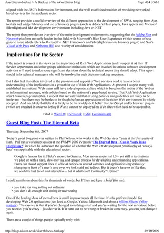 ukwebfocus-backup > A Backup of the ukwebfocus blog                                                    Page 424 of 616

 aligned with the JISC’s Information Environment, and the well-established tradition of providing networked-
 based services for the academic sector.

 The report provides a useful overview of the different approaches to the development of RWA, ranging from Ajax
 toolkits and widget libraries and use of browser plugins (such as Adobe’s Flash player, Java applets and Microsoft
 Silverlight) and RIA development environments including Java or .NET.

 The report then provides an overview of the main development environments, suggesting that the Adobe Flex and
 Nexaweb platform are early leaders in the field, with Microsoft’s Rich User Experience (which seems to be a
 generic name which refers to Microsoft’s .NET Framework and Silverlight run-time browser plugin) and Sun’s
 Visual Web Pack and Netbeans IDE also worthy of consideration.

 Implications for the Sector
 If the report is correct in its views on the importance of Rich Web Applications (and I suspect it is) then IT
 Service departments and other groups within our institutions which are involved in serious software development
 activities will need to make some significant decisions about the technical routes they should adopt. This report
 should help technical managers who will be involved in such decision-making processes.

 But I also feel that others involved in the provision and support of Web services need to have a better
 understanding of the implications in a growth in use of Rich Web Applications. At present I suspect many well-
 established institutional Web teams will have a development culture which is based on the notion of the Web as
 an informational resource, with policies based on the notion of a page-based service. But Rich Web Applications
 aren’t based a page metaphor. I suspect that we will find that existing policies and guidelines are likely to be
 irrelevant – but there may be battles to be fought before an appreciation of the richer Web environment is widely
 accepted. And one likely battlefield is likely to be the widely-held belief that JavaScript and/or browser plugins
 (which are required in order to deploy RWAs) cannot be deployed on Web sites which seek to be accessible.

                             Filed in Web2.0 | | Permalink | Edit | Comments (0)

 Guest Blog Post: The Eternal Beta
 Thursday, September 6th, 2007

 Today’s guest blog post was written by Phil Wilson, who works in the Web Services Team at the University of
 Bath. Phil ran a workshop session at the IWMW 2007 event on “The Eternal Beta – Can it Work in an
 Institution?” in which he addressed the question of whether the Web 2.0 development phhilisophy of ‘always
 beta’ was applicable with the educational sector:

       Google’s famous for it, Flickr’s moved to Gamma, Moo are on an eternal 1.0 – yet still in institutions
       we plod on with a tired, slow-moving and opaque process for developing and enhancing applications.
       From our closed support lines to official notices on unread websites and applications mysteriously
       changing in front of a user’s very eyes we look staid and tedious. But it doesn’t have to be like that,
       we could be fast faced and interactive – but at what cost? Continuity? Uptime?

 I could ramble on about this for thousands of words, but I’ll try and keep it brief (for me):

     • you take too long rolling out software
     • you don’t do enough unit testing or user testing

 One of the leading ideas of eternal beta is small improvements all the time. It’s the preferred model for
 developing Web 2.0 applications (just look at Google, Yahoo, Microsoft and about a billion Silicon Valley
 startups). The essence is that if you’ve changed something small and you’re waiting for the next milestone before
 you release, you’re crazy – just deliver it. If it turns out to be wrong or broken in some way, you can just change it
 again.

 There are a couple of things people typically reply with:


http://blogs.ukoln.ac.uk/ukwebfocus-backup/                                                                 29/10/2009
 