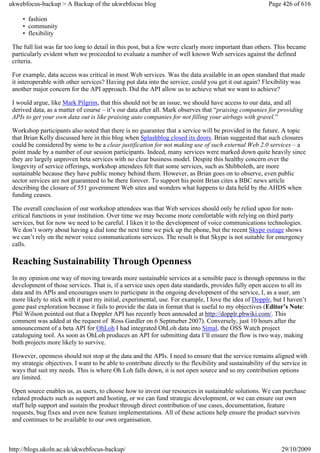 ukwebfocus-backup > A Backup of the ukwebfocus blog                                                       Page 426 of 616

     • fashion
     • community
     • flexibility

 The full list was far too long to detail in this post, but a few were clearly more important than others. This became
 particularly evident when we proceeded to evaluate a number of well known Web services against the defined
 criteria.

 For example, data access was critical in most Web services. Was the data available in an open standard that made
 it interoperable with other services? Having put data into the service, could you get it out again? Flexibility was
 another major concern for the API approach. Did the API allow us to achieve what we want to achieve?

 I would argue, like Mark Pilgrim, that this should not be an issue, we should have access to our data, and all
 derived data, as a matter of course – it’s our data after all. Mark observes that “praising companies for providing
 APIs to get your own data out is like praising auto companies for not filling your airbags with gravel.”

 Workshop participants also noted that there is no guarantee that a service will be provided in the future. A topic
 that Brian Kelly discussed here in this blog when Splashblog closed its doors. Brian suggested that such closures
 could be considered by some to be a clear justification for not making use of such external Web 2.0 services – a
 point made by a number of our session participants. Indeed, many services were marked down quite heavily since
 they are largely unproven beta services with no clear business model. Despite this healthy concern over the
 longevity of service offerings, workshop attendees felt that some services, such as Shibboleth, are more
 sustainable because they have public money behind them. However, as Brian goes on to observe, even public
 sector services are not guaranteed to be there forever. To support his point Brian cites a BBC news article
 describing the closure of 551 government Web sites and wonders what happens to data held by the AHDS when
 funding ceases.

 The overall conclusion of our workshop attendees was that Web services should only be relied upon for non-
 critical functions in your institution. Over time we may become more comfortable with relying on third party
 services, but for now we need to be careful. I liken it to the development of voice communications technologies.
 We don’t worry about having a dial tone the next time we pick up the phone, but the recent Skype outage shows
 we can’t rely on the newer voice communications services. The result is that Skype is not suitable for emergency
 calls.

 Reaching Sustainability Through Openness
 In my opinion one way of moving towards more sustainable services at a sensible pace is through openness in the
 development of those services. That is, if a service uses open data standards, provides fully open access to all its
 data and its APIs and encourages users to participate in the ongoing development of the service, I, as a user, am
 more likely to stick with it past my initial, experimental, use. For example, I love the idea of Dopplr, but I haven’t
 gone past exploration because it fails to provide the data in format that is useful to my objectives (Editor’s Note:
 Phil Wilson pointed out that a Doppler API has recently been annouded at http://dopplr.pbwiki.com/. This
 comment was added at the request of Ross Gardler on 6 Septmeber 2007). Conversely, just 10 hours after the
 announcement of a beta API for OhLoh I had integrated OhLoh data into Simal, the OSS Watch project
 cataloguing tool. As soon as OhLoh produces an API for submitting data I’ll ensure the flow is two way, making
 both projects more likely to survive.

 However, openness should not stop at the data and the APIs. I need to ensure that the service remains aligned with
 my strategic objectives. I want to be able to contribute directly to the flexibility and sustainability of the service in
 ways that suit my needs. This is where Oh Loh falls down, it is not open source and so my contribution options
 are limited.

 Open source enables us, as users, to choose how to invest our resources in sustainable solutions. We can purchase
 related products such as support and hosting, or we can fund strategic development, or we can ensure our own
 staff help support and sustain the product through direct contribution of use cases, documentation, feature
 requests, bug fixes and even new feature implementations. All of these actions help ensure the product survives
 and continues to be available to our own organisation.



http://blogs.ukoln.ac.uk/ukwebfocus-backup/                                                                    29/10/2009
 