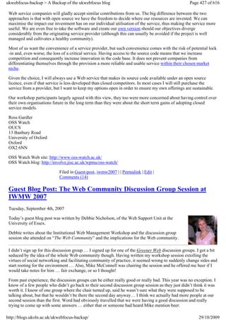 ukwebfocus-backup > A Backup of the ukwebfocus blog                                                 Page 427 of 616

 Web service companies will gladly accept similar contributions from us. The big difference between the two
 approaches is that with open source we have the freedom to decide where our resources are invested. We can
 maximise the impact our investment has on our individual utilisation of the service, thus making the service more
 useful. We are even free to take the software and create our own version should our objectives diverge
 considerably from the originating service provider (although this can usually be avoided if the project is well
 managed and cultivates a healthy community).

 Most of us want the convenience of a service provider, but such convenience comes with the risk of potential lock
 -in and, even worse, the loss of a critical service. Having access to the source code means that we increase
 competition and consequently increase innovation in the code base. It does not prevent companies from
 differentiating themselves through the provision a more reliable and usable service within their chosen market
 niche.

 Given the choice, I will always use a Web service that makes its source code available under an open source
 licence, even if that service is less developed than closed competitors. In most cases I will still purchase the
 service from a provider, but I want to keep my options open in order to ensure my own offerings are sustainable.

 Our workshop participants largely agreed with this view, they too were more concerned about having control over
 their own organisations future in the long term than they were about the short term gains of adopting closed
 service models.

 Ross Gardler
 OSS Watch
 OUCS
 13 Banbury Road
 University of Oxford
 Oxford
 OX2 6NN

 OSS Watch Web site: http://www.oss-watch.ac.uk/
 OSS Watch blog: http://involve.jisc.ac.uk/wpmu/oss-watch/

                             Filed in Guest-post, iwmw2007 | | Permalink | Edit |
                             Comments (14)

 Guest Blog Post: The Web Community Discussion Group Session at
 IWMW 2007
 Tuesday, September 4th, 2007

 Today’s guest blog post was written by Debbie Nicholson, of the Web Support Unit at the
 University of Essex.

 Debbie writes about the Institutional Web Management Workshop and the discussion group
 session she attended on “The Web Community” and the implications for the Web community.

 I didn’t sign up for this discussion group … I signed up for one of the Greener Web discussion groups. I got a bit
 seduced by the idea of the whole Web community though. Having written my workshop session extolling the
 virtues of social networking and facilitating community of practice, it seemed wrong to suddenly change sides and
 start rooting for the environment … Also, Mike McConnell was chairing the session and he offered me beer if I
 would take notes for him … fair exchange, or so I thought!

 From past experience, the discussion groups can be either really good or really bad. This year was no exception. I
 know of a few people who didn’t go back to their second discussion group session as they just didn’t think it was
 worth it. I know of one group where the chair turned up, said he wasn’t sure what they were supposed to be
 talking about, but that he wouldn’t be there the second day anyway… I think we actually had more people at our
 second session than the first. Word had obviously travelled that we were having a good discussion and really
 trying to come up with some answers … either that or someone had heard Mike mention beer.

http://blogs.ukoln.ac.uk/ukwebfocus-backup/                                                              29/10/2009
 