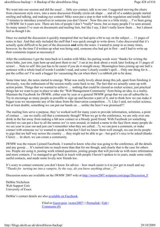 ukwebfocus-backup > A Backup of the ukwebfocus blog                                                    Page 428 of 616

 We went into our session and did the usual … little eye contact, talk to no one. I suggested moving the chairs
 from classroom style rows, into a more discussion friendly circle-ish shape … and all of a sudden people started
 smiling and talking, and making eye contact! Mike soon put a stop to that with the regulation and totally hateful
 ‘5 minutes to introduce yourselves to someone you don’t know’. Now this one is a little tricky… I’ve been going
 to IWMW for 6 years now. There are lots of people I don’t *really* know, but so many people I’ve seen around.
 So many names I’ve seen on documents and mailing lists, but like I say, I don’t really know them … but I almost
 feel as though I do.

 Once we started the discussion it quickly transpired that we had quite a bit to say on the subject … 11 pages of
 notes in fact. And that only included the stuff that I was quick enough to write down. I also discovered that it’s
 actually quite difficult to be part of the discussion and write the notes. I wanted to jump in so many times,
 however, by the time I’d written up what was being said, someone else had got in first – and I had to write up
 their comments (repeat as necessary)!

 After the conference I got the train back to London with Mike, his parting words were “thanks for writing the
 notes babe, just erm, type hem up and post them to me”. I sat at my desk about a week later looking at 11 pages of
 scrawl … Note to self: this just has to be easier if you do it straight away. Meaningless lines joining up one half a
 sentence with a whole load of words I couldn’t read, and some I clearly couldn’t spell… Only one thing for it…
 put the coffee on! I’m such a bugger for vacuuming the cat when there’s a rubbish job to be done.

 Some time later, the notes started to emerge. What was really lovely about doing this job, apart from finishing it
 obviously, was the enthusiasm of the session really came back to me. The fact that we actually came up with
 action points. Things that we wanted to achieve … nothing that could be classed as rocket science, just practical
 things hat we want to put in place to take the ‘Web Management Community’ from being an idea, to a reality.
 Maintain the Facebook for IWMW, either year by year or a general IWMW group that we can all subscribe to.
 Try to encourage as many people as possible to sign up and become a part of it, and to think how we can make it
 bigger (can we incorporate any of the ideas from the Innovation competition…?). Like I said, not rocket science,
 but at least doable, something we can put our hands on … unlike the beer I was promised!!!

 The mailing lists serve a purpose, they’ve worked well for many years to provide information, solutions, a point
 of contact … can we really call that a community though? When we go to the conference, we are only ever one
 drink in the bar away from making a fab new contact or a bloody good friend. With Facebook (or something
 similar) we can put a face to all the names we’ve seen around, or indeed a name to the face (how many people do
 we see year in year out and just can’t remember what they are called…?), we can post a comment, or make
 contact with someone we’ve wanted to speak to but don’t feel we know them well enough, we can invite people
 to gigs that are half way across the country … they might not be able to go – but god it’s nice to be asked (thanks
 Claire) … In short, we can create a community.

 IWMW was the reason I joined Facebook. I wanted to know who else was going to the conference, all the details
 and any gossip … It’s turned into so much more than that for me though, and clearly that is the case for others
 too. People are using it, posting work related questions, joining groups that will provide us with more information
 and more contacts. I’ve managed to get back in touch with people I haven’t spoken to in years, made some really
 useful contacts, and made some lovely new friends too.

 It’s scary to contact someone you don’t know for advice – how much easier is it to just get in touch and say
 “Thanks for turning me into a vampire, by the way, do you know anything about…?”

 Discussion notes are available on the IWMW 2007 wiki at http://iwmw2007.wetpaint.com/page/Discussion_F

 Debbie Nicholson
 Web Support Unit
 University of Essex

 Debbie’s contact details are also available on Facebook.

                             Filed in Guest-post, iwmw2007 | | Permalink | Edit |
                             Comments (0)




http://blogs.ukoln.ac.uk/ukwebfocus-backup/                                                                 29/10/2009
 