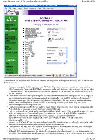 ukwebfocus-backup > A Backup of the ukwebfocus blog                                                      Page 430 of 616




 In more detail, the ways in which the service acts as a walled garden, making interoperability with other services
 difficult include:

     • The main entry point for list archives on the JISCMail Web site does not necessarily provide a citeable
       URI. For example if you go to JISCMail’s home page and search for the website-info-mgt list you are taken
       to the address http://www.jiscmail.ac.uk/cgi-bin/quicktype.cgi?m – which does not provide the address of
       the list’s archive.
     • The URI for individual messages changes if the structure of the list archive is reorganised. For example, as
       can be seen in the accompanying image access to archives in by year for 2006 and earlier. Unfortunately
       this change in the user interface resulted in links to messages before the interface was reorganised are now
       broken – thus resulting in loss of citation links to potentially valuable posts which may have been
       references in peer-reviewed publications.
     • The lack of structure provided for list archives mean that off-line browsers, which enable related areas of a
       Web site to be downloaded to an off-line browser cannot be used.
     • Links to individual posts break well-established guidelines which require URIs to provide resource locators
       which are independent of the technology used to access the resource. A typical URI for a post in a
       JISCMail Web archive is of the form http://www.jiscmail.ac.uk/cgi-bin/webadmin?
       A2=ind0706&L=website-info-mgt&T=0&F=&S=&X=40A26C40166C54F05D&Y=b.kelly%
       40ukoln.ac.uk&P=155
     • Messages in JISCMail Web archives aren’t been indexed by indexing robots, resulting in potentially useful
       information being hidden from popular search engines such as Google.
     • The content of the JISCMail mail archives is not being archived by the Internet Archive, thus resulting in
       the potential loss to a service which provides a global Web archiving service.
     • Although RSS feeds are available for mailing lists, in practice their functionality is very limited, as (a) only
       the subject line of individual posts is provided, and not the full content or start of the content, as is normally

http://blogs.ukoln.ac.uk/ukwebfocus-backup/                                                                   29/10/2009
 