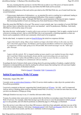 ukwebfocus-backup > A Backup of the ukwebfocus blog                                                         Page 431 of 616

         the case, meaning that the user has to visit the Web site in order to see if the post is of interest and (b)
         authentication is often required in any case before the RSS feeds can be accessed.

 In addition to the limitations of the mail archive provided on the JISCMail Web site, use of email itself also has
 several limitations:

       • Unneccessary duplication of information: e,.g. an attached file sent to a mailing list is replicated, leading to
         additional disk space usage and maintainance difficulties if the resource is updated.
       • Email lists are prone to spam. Although JISCMail has a good reputation in filtering out spam, it appears
         that increasing numbers of users are turning away from email because of these limitations.

 Does this mean that JISCMail is of no use? The answer is most certainly, no. I am a member of several JISCMail
 lists, and have been a subscriber since the service was launched – and of its predecessor, Mailbase. And clearly
 JISCMail is well-loved by many of its users.

 But when the term ‘walled garden’ is used to refer to new services it is important, I feel, to apply a similar level of
 criticism to existing services. And, as with JISCMail, this is not necessarily a clinching argument, as there are
 factors such as popularity with the user community which need to be recognised.

 On the other hand, in response to a post on Email IS Dying the initial two responses felt that:

         I agree that email is dying. Many of our students no longer check their inboxes in the same way they
         don’t check their pigeon holes, but MySpace and Facebook (and Bebo) combined are small potatoes
         in comparison with the traffic going across IM and SMS. Microsloth messenger was the “killer app”
         after Netscape.

 and

         I agree with this entirely. We’ve stopped sending out mass emails to our students because they simply
         don’t read them! Online noticeboards, forums and the social networking sites are much more
         effective. We don’t utilise IM and SMS as much as we’d like too (yet!) but this is certainly the
         direction we’re heading in to communicate with our students.

 So perhaps the lack of interest which seems to being shown by growing numbers of students, coupled with the
 limitations in interoperability provided by mailing list software means that mailing lists will soon meet Gopher
 and Usenet in a repository of obsoleted software.

                                Filed in General | | Permalink | Edit | Comments (15)

 Initial Experiences With VCasmo
 Wednesday, August 29th, 2007

 I recently wrote an article about Zentation, a Web 2.0 service which enables a video clip to be synched with a
 PowerPoint presentation.

 I received a comment on that post, suggesting that I should check out VCasmo. So I did – and I’m impressed.
 And my advice if thinking about using an externally hosted Web 2.0 service, is to look for more than one, so that
 you have an alternative if things go wrong.

 Although Zentation was easy to use, it’s interface did seem rather clunky.

 Vcasmo, by contrast, does seem easier to use and provides the facilities we nowadays expect from these type of
 Web 2.0 services. For example, rather than having to go to the service to view the presentation (which you can
 do) it is also possible, and will often be preferred, to embed the page in a Web page, as illustrated.

 Now this service is new (there are fewer than 200 resources which have been uploaded, and mine was one of the
 first in the Academic category). And using a Technorati search I only found one blog post about the service. But
 every service starts from scratch, and this one is definitely worth investigating.


http://blogs.ukoln.ac.uk/ukwebfocus-backup/                                                                      29/10/2009
 
