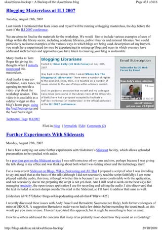 ukwebfocus-backup > A Backup of the ukwebfocus blog                                                    Page 433 of 616

 Blogging Masterclass at ILI 2007
 Tuesday, August 28th, 2007

 Last month I mentioned that Kara Jones and myself will be running a blogging masterclass, the day before the
 start of the ILI 2007 conference.

 We are about to finalise the materials for the workshop. We would like to include various examples of uses of
 blogs within the library sector, including academic libraries, public libraries and national libraries. We would
 particularly welcome examples of the various ways in which blogs are being used, descriptions of any barriers
 you might have experienced (or may be experiencing) in setting up blogs and ways in which you may have
 addressed such barriers and approaches you have taken to ensuring your blog is sustainable.

 Many thanks to Tom
 Roper for giving his
 thoughts when I initially
 mentioned this
 masterclass.

 And thanks to my co-
 facilitator, Kara Jones, for
 agreeing to provide a
 video clip about the
 workshop session. This
 video is is available as a
 sidebar widget on this
 blog’s home page, using
 the Vod:Pod service and
 the Vod:Pod widget.

 Technorati Tags: ILI2007

                                Filed in Blog | | Permalink | Edit | Comments (2)

 Further Experiments With Slidecasts
 Monday, August 27th, 2007

 I have been carrying out some further experiments with Slideshare’s Slidecast facility, which allows uploaded
 presentations to be synched with audio.

 In a previous post on the Slidecast service I was self-conscious of my ums and errs, perhaps because I was giving
 the talk along in my office and was thinking about both what I was talking about and the technology itself.

 For a more recent Slidecast on Blogs, Wikis, Podcasting and All That I prepared a script of what I was intending
 to say and used that as the basis of the talk (although I did not necessarily read the script faithfully). I am more
 pleased with the audio, this time, although whether this is because I am more comfortable with the application,
 and not necessarily due to me preparing the script is not yet clear. And I still need to work on the best ways for
 managing Audacity, the open source application I use for recording and editing the audio. I also discovered that
 the text included in screen dumps couldn’t be read in the Slidecast, so I’ll have to address that issue as well.

 [slideshare id=91572&doc=blogs-wikis-podcasting-and-all-that4710&w=425]

 I recently discussed these issues with Andy Powell and Bernadette Swanson (nee Daly), both former colleagues of
 mine at UKOLN. A suggestion Bernadette made was to had a few drinks before recording the sound track, as this
 would put you more at ease. I haven’t (yet) tried this approach, but it might be something to bear in mind.

 How have others addressed the concerns that many of us probably have about how they sound on a recording?


http://blogs.ukoln.ac.uk/ukwebfocus-backup/                                                                 29/10/2009
 