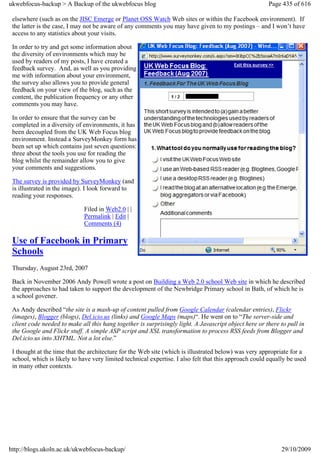 ukwebfocus-backup > A Backup of the ukwebfocus blog                                                     Page 435 of 616

 elsewhere (such as on the JISC Emerge or Planet OSS Watch Web sites or within the Facebook environment). If
 the latter is the case, I may not be aware of any comments you may have given to my postings – and I won’t have
 access to any statistics about your visits.

 In order to try and get some information about
 the diversity of environments which may be
 used by readers of my posts, I have created a
 feedback survey. And, as well as you providing
 me with information about your environment,
 the survey also allows you to provide general
 feedback on your view of the blog, such as the
 content, the publication frequency or any other
 comments you may have.

 In order to ensure that the survey can be
 completed in a diversity of environments, it has
 been decoupled from the UK Web Focus blog
 environment. Instead a SurveyMonkey form has
 been set up which contains just seven questions:
 three about the tools you use for reading the
 blog whilst the remainder allow you to give
 your comments and suggestions.

 The survey is provided by SurveyMonkey (and
 is illustrated in the image). I look forward to
 reading your responses.

                             Filed in Web2.0 | |
                             Permalink | Edit |
                             Comments (4)

 Use of Facebook in Primary
 Schools
 Thursday, August 23rd, 2007

 Back in November 2006 Andy Powell wrote a post on Building a Web 2.0 school Web site in which he described
 the approaches to had taken to support the development of the Newbridge Primary school in Bath, of which he is
 a school govener.

 As Andy described “the site is a mash-up of content pulled from Google Calendar (calendar entries), Flickr
 (images), Blogger (blogs), Del.icio.us (links) and Google Maps (maps)“. He went on to “The server-side and
 client code needed to make all this hang together is surprisingly light. A Javascript object here or there to pull in
 the Google and Flickr stuff. A simple ASP script and XSL transformation to process RSS feeds from Blogger and
 Del.icio.us into XHTML. Not a lot else.”

 I thought at the time that the architecture for the Web site (which is illustrated below) was very appropriate for a
 school, which is likely to have very limited technical expertise. I also felt that this approach could equally be used
 in many other contexts.




http://blogs.ukoln.ac.uk/ukwebfocus-backup/                                                                  29/10/2009
 