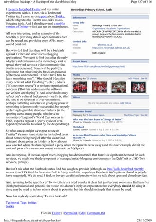 ukwebfocus-backup > A Backup of the ukwebfocus blog                                                   Page 437 of 616

 I recently described Twitter and my initial
 experiments with it. I then, via a Technorati
 Twitter tag, I came across a post about Twitku,
 which integrates the Twitter and Jaiku micro-
 blogging tools. And I also discovered a mobile
 version of Twitter which can run on smartphones.

 All very interesting, and an example of the
 benefits of providing data in open formats which
 can be reused and providing open APIs, many
 would point out.

 But why do I feel that there will be a backlash
 against Twitter and other micro-blogging
 applications? We seem to find that after the early
 adopters and enthusiasts of a technology start to
 spread the word across a wider community that
 doubts are expressed. Some will be perfectly
 legitimate, but others may be based on personal
 preferences and concerns (”I don’t have time to
 learn something new”, “Why should I describe
 every detail of what I’m doing?”, etc.) , beliefs
 (”It’s not open source”) or perhaps organisational
 concerns (”But this undermines the software
 we’ve been developing”) . And other doubts may
 reflect one’s cultural background – we Brits, after
 all, tend to be sceptical of over-enthusiasm,
 perhaps restricting ourselves to grudging praise if
 something is demonstrably successful, but secretly
 preferring to grumble about our failures (in the
 sporting arena, many people, who have no
 memories of England’s World Cup success in
 1966, expect a regular 4-yearly cycle of over-
 hyped expectations followed by the despondency).

 So what attacks might we expect to see on
 Twitter? We may have stories in the tabloid press
 about homes being burgled after the owner had
 twittered about going on holiday or how a house
 was wrecked when children organised a party when their parents were away (and this later example did hit the
 national press after an announcement was made on MySpace).

 And in response, if the take-up of micro-blogging has demonstrated that there is a significant demand for such
 services, we might see the development of managed micro-blogging environments (the KidsTwit or JISC-Twit
 services, perhaps).

 But isn’t this what the Facebook status field has sought to provide (although, as Paul Walk described recently,
 access to an RSS feed for the status field is freely available, so perhaps Facebook isn’t quite as closed as people
 have suggested). We do need, I feel, to be very careful and precise when we talk about open and closed services.

 And, returning to the specifics of Twitter, there’s a need to make it clear that just because some may find benefits
 (both professional and personal) in its use, this doesn’t imply an expectation that everybody should be using it –
 there may be need to inform others about its potential but this should not imply that it must be used.

 Now has anybody spotted any Twitter backlash?

 Technorati Tags: twitter,
 twitku

                             Filed in Twitter | | Permalink | Edit | Comments (6)

http://blogs.ukoln.ac.uk/ukwebfocus-backup/                                                                29/10/2009
 