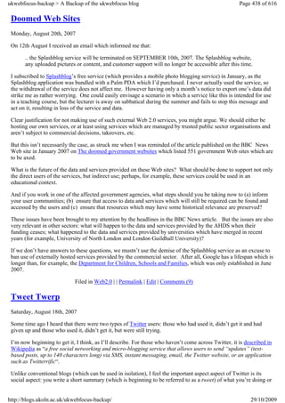 ukwebfocus-backup > A Backup of the ukwebfocus blog                                                    Page 438 of 616

 Doomed Web Sites
 Monday, August 20th, 2007

 On 12th August I received an email which informed me that:

       .. the Splashblog service will be terminated on SEPTEMBER 10th, 2007. The Splashblog website,
       any uploaded pictures or content, and customer support will no longer be accessible after this time.

 I subscribed to Splashblog’s free service (which provides a mobile photo blogging service) in January, as the
 Splashblog application was bundled with a Palm PDA which I’d purchased. I never actually used the service, so
 the withdrawal of the service does not affect me. However having only a month’s notice to export one’s data did
 strike me as rather worrying. One could easily envisage a scenario in which a service like this is intended for use
 in a teaching course, but the lecturer is away on sabbatical during the summer and fails to stop this message and
 act on it, resulting in loss of the service and data.

 Clear justification for not making use of such external Web 2.0 services, you might argue. We should either be
 hosting our own services, or at least using services which are managed by trusted public sector organisations and
 aren’t subject to commercial decisions, takeovers, etc.

 But this isn’t necessarily the case, as struck me when I was reminded of the article published on the BBC News
 Web site in January 2007 on The doomed government websites which listed 551 government Web sites which are
 to be axed.

 What is the future of the data and services provided on these Web sites? What should be done to support not only
 the direct users of the services, but indirect use; perhaps, for example, these services could be used in an
 educational context.

 And if you work in one of the affected government agencies, what steps should you be taking now to (a) inform
 your user communities; (b) ensure that access to data and services which will still be required can be found and
 accessed by the users and (c) ensure that resources which may have some historical relevance are preserved?

 These issues have been brought to my attention by the headlines in the BBC News article. But the issues are also
 very relevant in other sectors: what will happen to the data and services provided by the AHDS when their
 funding ceases; what happened to the data and services provided by universities which have merged in recent
 years (for example, University of North London and London Guildhall University)?

 If we don’t have answers to these questions, we mustn’t use the demise of the Splashblog service as an excuse to
 ban use of externally hosted services provided by the commercial sector. After all, Google has a lifespan which is
 longer than, for example, the Department for Children, Schools and Families, which was only established in June
 2007.

                             Filed in Web2.0 | | Permalink | Edit | Comments (9)

 Tweet Twerp
 Saturday, August 18th, 2007

 Some time ago I heard that there were two types of Twitter users: those who had used it, didn’t get it and had
 given up and those who used it, didn’t get it, but were still trying.

 I’m now beginning to get it, I think, as I’ll describe. For those who haven’t come across Twitter, it is described in
 Wikipedia as “a free social networking and micro-blogging service that allows users to send “updates” (text-
 based posts, up to 140 characters long) via SMS, instant messaging, email, the Twitter website, or an application
 such as Twitterrific“.

 Unlike conventional blogs (which can be used in isolation), I feel the important aspect aspect of Twitter is its
 social aspect: you write a short summary (which is beginning to be referred to as a tweet) of what you’re doing or


http://blogs.ukoln.ac.uk/ukwebfocus-backup/                                                                 29/10/2009
 
