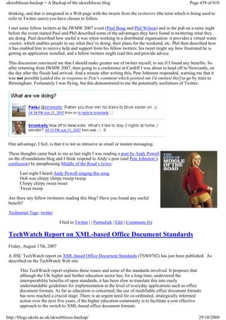 ukwebfocus-backup > A Backup of the ukwebfocus blog                                                  Page 439 of 616

 thinking, and that is integrated in a Web page with the tweets from the twitterers (the term which is being used to
 refer to Twitter users) you have chosen to follow.

 I met some fellow twitters at the IWMW 2007 event (Paul Boag and Phil Wilson) and in the pub on a rainy night
 before the event started Paul and Phil described some of the advantages they have found in twittering what they
 are doing. Paul described how useful it was when working in a distributed organisation: it provides a virtual water
 -cooler, which enables people to say what they’re doing, their plans for the weekend, etc. Phil then described how
 it has enabled him to receive help and support from his fellow twitters: his tweet might say how frustrated he is
 getting an application installed, and a fellow twitters might read this and provide advice.

 This discussion convinced me that I should make greater use of twitter myself, to see if I found any benefits. So
 after returning from IWMW 2007, then going to a conference at Cardiff I was about to head off to Newcastle, on
 the day after the floods had arrived. And a minute after writing this, Pete Johnston responded, warning me that it
 was not possible [added this in response to Pete's comment which pointed out I'd omitted this] to go by train to
 Birmingham. Fortunately I was flying, but this demonstrated to me the potentially usefulness of Twitter.




 One advantage, I feel, is that it is not as intrusive as email or instant messaging.

 These thoughts came back to me as last night I was reading a post by Andy Powell
 on the eFoundations blog and I think respond to Andy’s post (and Pete Johnston’s
 confession) by paraphrasing Middle of the Road’s lyrics:

       Last night I heard Andy Powell singing this song
       Ooh wee chirpy chirpy tweep tweep
       Chirpy chirpy tweet tweet
       Tweet twerp

 Are there any fellow twitterers reading this blog? Have you found any useful
 benefit?

 Technorati Tags: twitter

                              Filed in Twitter | | Permalink | Edit | Comments (6)

 TechWatch Report on XML-based Office Document Standards
 Friday, August 17th, 2007

 A JISC TechWatch report on XML-based Office Document Standards (TSW0702) has just been published. As
 described on the TechWatch Web site:

       This TechWatch report explains these issues and some of the standards involved. It proposes that
       although the UK higher and further education sector has, for a long time, understood the
       interoperability benefits of open standards, it has been slow to translate this into easily
       understandable guidelines for implementation at the level of everyday applications such as office
       document formats. As far as education is concerned, the use of modifiable office document formats
       has now reached a crucial stage. There is an urgent need for co-ordinated, strategically informed
       action over the next five years, if the higher education community is to facilitate a cost effective
       approach to the switch to XML-based office document formats.

http://blogs.ukoln.ac.uk/ukwebfocus-backup/                                                               29/10/2009
 