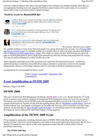 ukwebfocus-backup > A Backup of the ukwebfocus blog                                                    Page 44 of 616

 I feel the evidence indicates that many of the participants were willing to use multiple hashtags when their use
 was appropriate (hashtags were not suggested for the bar camp sessions or for social events, so we wouldn’t
 expect 100% of the event tweets to have multiple hashtags.




                                                                              We can now, after the event, exploit
 the multiple hashtags to more easily find what people were saying about particular sessions. Use of #iwmw2009
 and #p3 in a Twitter search, for example, enables us to quickly discover what was being said about Paul Boag’s
 talk on Making your killer applications… killer!. Why might we want to do this? Well towards the end of the
 talks we invited participants to post a single tweet summarising what they felt they had gained from the session.
 This may be useful information to reflect on after the event.

 And it should be noted that some of the comments were made after the talk had been given – without the
 additional hashtag it would have been difficult to relate a comment to a particular session (in the example
 illustrated the reference to Paul Boag’s plenary talk #P3 was made in the final summing-up session).

 An approach to be recommended for future events?

                             Filed in Twitter, iwmw2009 | | Permalink | Edit |
                             Comments (4)

 Event Amplification at IWMW 2009
 Monday, August 3rd, 2009

 IWMW 2009
 This year’s Institutional Web Management Workshop, IWMW 2009, is now over. Despite being the 13th in the
 series on annual events aimed at members of institutional Web management teams, the event was not unlucky!
 The largest event audience for an IWMW event (200 registered delegates) arrived at the University of Essex
 campus which began on Tuesday 28 July with the opening plenary talk on “Headlights on Dark Roads” given by
 Professor Derek Law. And despite a rail dispute on Thursday (the final day of the event) there was still a large
 audience for the final talk on “How the BBC make Web sites“, an entertaining session on the importance of
 developers by the two Mikes (Ellis and Nolan) and my closing summary.

 Amplification of the IWMW 2009 Event
 I’ll not attempt to summarise everything that took place at IWMW 2009 in this blog. However there were a
 number of issues which were raised during the event which will be worth exploring in future posts. But for now I
 thought I’d summarise three aspects of the event organisation (rather than the content) which I feel are
 particularly noteworthy.

     The IWMW 2009 Blog

http://blogs.ukoln.ac.uk/ukwebfocus-backup/                                                                29/10/2009
 