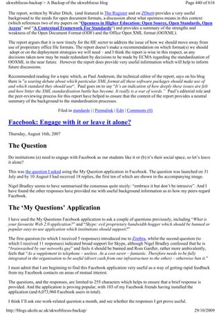 ukwebfocus-backup > A Backup of the ukwebfocus blog                                                      Page 440 of 616

 The report, written by Walter Ditch, (and featured in The Register and on ZDnet) provides a very useful
 background to the needs for open document formats, a discussion about what openness means in this context
 (which references two of my papers on “Openness in Higher Education: Open Source, Open Standards, Open
 Access” and “A Contextual Framework For Standards“) and provides a summary of the strengths and
 weakness of the Open Document Format (ODF) and the Office Open XML format (OOXML).

 The report argues that it is now timely for the HE sector to address the issue of how we should move away from
 use of proprietary office file formats. The report doesn’t make a recommendation on which format(s) we should
  adopt or on the deployment strategies we will need – and I think the report is wise in this respect, as any
 decisions taken now may be made redundant by decisions to be made by ECMA regarding the standardisation of
 OOXML in the near future. However the report does provide very useful information which will help to inform
 future discussions.

 Recommended reading for a topic which, as Paul Anderson, the technical editor of the report, says on his blog
 there is ”a searing debate about which particular XML format all these software packages should make use of
 and which standard they should use“. Paul goes on to say “It’s an indication of how deeply these issues are felt
 and how bitter the XML standardisation battle has become. It really is a war of words.” Paul’s editorial role and
 the peer-reviewing process for this report have helped to ensure that the content of the report provides a neutral
 summary of the background to the standardisation processes.

                              Filed in standards | | Permalink | Edit | Comments (0)

 Facebook: Engage with it or leave it alone?
 Thursday, August 16th, 2007

 The Question
 Do institutions (a) need to engage with Facebook as our students like it or (b) it’s their social space, so let’s leave
 it alone?

 This was the question I asked using the My Question application in Facebook. The question was launched on 31
 July and by 10 August I had received 18 replies, the first ten of which are shown in the accompanying image.

 Nigel Bradley seems to have summarised the consensus quite nicely: “embrace it but don’t be intrusive”. And I
 have found the other responses have provided me with useful background information as to how my peers regard
 Facebook.

 The ‘My Questions’ Application
 I have used the My Questions Facebook application to ask a couple of questions previously, including “What is
 your favourite Web 2.0 application?” and “Skype: evil proprietary bandwidth hogger which should be banned or
 popular easy-to-use application which institutions should support?”

 The first question (to which I received 5 responses) introduced me to Zimbra, whilst the second question (to
 which I received 11 responses) indicated broad support for Skype, although Nigel Bradley confessed that he is
 “brainwashed by our networks guy” and feels it should be banned and Ross Gardler, rather more ambivalently,
 feels that “As a supplement to telephone – useless. As a cost saver – fantastic. Therefore needs to be fully
 integrated in the organisation to be useful (divert cash from one infrastructure to the other) – otherwise ban it.”

 I must admit that I am beginning to find this Facebook application very useful as a way of getting rapid feedback
 from my Facebook contacts on areas of mutual interest.

 The questions, and the responses, are limited to 255 characters which helps to ensure that a brief response is
 provided. And the application is proving popular, with 103 of my Facebook friends having installed the
 application (and 6,073,960 Facebook users in total).

 I think I’ll ask one work-related question a month, and see whether the responses I get prove useful.

http://blogs.ukoln.ac.uk/ukwebfocus-backup/                                                                   29/10/2009
 