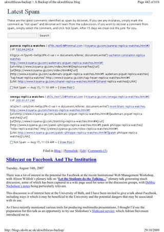 ukwebfocus-backup > A Backup of the ukwebfocus blog                                                   Page 442 of 616




                             Filed in Blog | | Permalink | Edit | Comments (3)

 Slidecast on Facebook And The Institution
 Tuesday, August 14th, 2007

 There was a lot of interest in the potential for Facebook at the recent Institutional Web Management Workshop,
 with Alison Wildish’s plenary talk on “Let the Students do the Talking…” plenary talk generating much
 discussion, some of which has been captured in a wiki page used for notes in the discussion groups, with Debbie
 Nicholson’s notes being particularly relevant.

 This discussion is of interest here at the University of Bath, and I have been invited to give a talk about Facebook,
 including ways it which it may be beneficial to the University and the potential dangers that may be associated
 with its use.

 As I have recently mentioned various tools for producing multimedia presentations, I thought I’d use the
 preparation for this talk as an opportunity to try our Slideshare’s Slidecast service, which Adrian Stevenson
 introduced me to.



http://blogs.ukoln.ac.uk/ukwebfocus-backup/                                                                 29/10/2009
 
